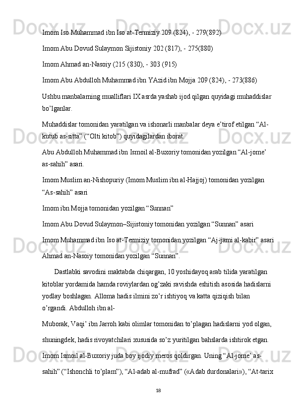 Imom Iso Muhammad ibn Iso at-Termiziy 209 (824), - 279(892)
Imom Abu Dovud Sulaymon Sijistoniy 202 (817), - 275(880)
Imom Ahmad an-Nasoiy (215 (830), - 303 (915)
Imom Abu Abdulloh Muhammad ibn YAzid ibn Mojja 209 (824), - 273(886)
Ushbu manbalarning mualliflari IX asrda yashab ijod qilgan quyidagi muhaddislar 
bo’lganlar.
Muhaddislar tomonidan yaratilgan va ishonarli manbalar deya e’tirof etilgan “Al-
kutub as-sitta” (“Olti kitob”) quyidagilardan iborat.
Abu Abdulloh Muhammad ibn Ismoil al-Buxoriy tomonidan yozilgan “Al-jome’ 
as-sahih” asari.
Imom Muslim an-Nishopuriy (Imom Muslim ibn al-Hajjoj) tomonidan yozilgan 
“As-sahih” asari
Imom ibn Mojja tomonidan yozilgan “Sunnan”
Imom Abu Dovud Sulaymon–Sijistoniy tomonidan yozilgan “Sunnan” asari
Imom Muhammad ibn Iso at-Termiziy tomonidan yozilgan “Aj-jami al-kabir” asari
Ahmad an-Nasoiy tomonidan yozilgan “Sunnan”.
       Dastlabki savodini maktabda chiqargan, 10 yoshidayoq arab tilida yaratilgan 
kitoblar yordamida hamda roviylardan og’zaki ravishda eshitish asosida hadislarni 
yodlay boshlagan. Alloma hadis ilmini zo’r ishtiyoq va katta qiziqish bilan 
o’rgandi. Abdulloh ibn al-
Muborak, Vaqi’ ibn Jarroh kabi olimlar tomonidan to’plagan hadislarni yod olgan, 
shuningdek, hadis rivoyatchilari xususida so’z yuritilgan bahslarda ishtirok etgan.
Imom Ismoil al-Buxoriy juda boy ijodiy meros qoldirgan. Uning “Al-jome’ as-
sahih” (“Ishonchli to’plam”), “Al-adab al-mufrad” («Adab durdonalari»), “At-tarix
18 