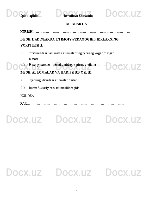 Qabul qildi:                               Ismoilova Shaxzoda
MUNDARIJA
KIRISH……………………………………………………………………………
1-BOB. HADISLARDA IJTIMOIY-PEDAGOGIK FIKRLARNING 
YORITILISHI. 
1.1. Yurtimizdagi hadisnavis allomalarning pedagogikaga qo’shgan 
hissasi……………………………………………………………………….
1.2. Hozirgi  zamon  iqtisodiyotidagi  iqtisodiy  sikllar ………………..………
2-BOB. ALLOMALAR VA HADISSHUNOSLIK.
2.1.     Qadimgi davrdagi allomalar fikrlari.…………….………………………..
2.2.    Imom Buxoriy hadisshunoslik haqida. ………….……………………..….
XULOSA………………………………………………………………………….
FAR……………………………………………………………………………….
2 