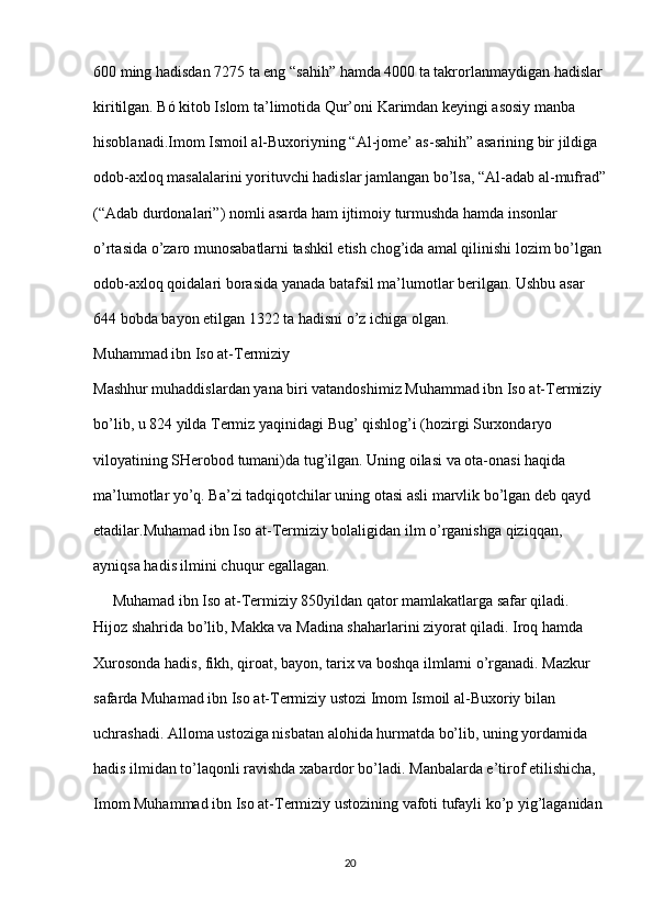 600 ming hadisdan 7275 ta eng “sahih” hamda 4000 ta takrorlanmaydigan hadislar 
kiritilgan. Bó kitob Islom ta’limotida Qur’oni Karimdan keyingi asosiy manba 
hisoblanadi.Imom Ismoil al-Buxoriyning “Al-jome’ as-sahih” asarining bir jildiga 
odob-axloq masalalarini yorituvchi hadislar jamlangan bo’lsa, “Al-adab al-mufrad”
(“Adab durdonalari”) nomli asarda ham ijtimoiy turmushda hamda insonlar 
o’rtasida o’zaro munosabatlarni tashkil etish chog’ida amal qilinishi lozim bo’lgan 
odob-axloq qoidalari borasida yanada batafsil ma’lumotlar berilgan. Ushbu asar 
644 bobda bayon etilgan 1322 ta hadisni o’z ichiga olgan.
Muhammad ibn Iso at-Termiziy
Mashhur muhaddislardan yana biri vatandoshimiz Muhammad ibn Iso at-Termiziy 
bo’lib, u 824 yilda Termiz yaqinidagi Bug’ qishlog’i (hozirgi Surxondaryo 
viloyatining SHerobod tumani)da tug’ilgan. Uning oilasi va ota-onasi haqida 
ma’lumotlar yo’q. Ba’zi tadqiqotchilar uning otasi asli marvlik bo’lgan deb qayd 
etadilar.Muhamad ibn Iso at-Termiziy bolaligidan ilm o’rganishga qiziqqan, 
ayniqsa hadis ilmini chuqur egallagan.
     Muhamad ibn Iso at-Termiziy 850yildan qator mamlakatlarga safar qiladi. 
Hijoz shahrida bo’lib, Makka va Madina shaharlarini ziyorat qiladi. Iroq hamda 
Xurosonda hadis, fikh, qiroat, bayon, tarix va boshqa ilmlarni o’rganadi. Mazkur 
safarda Muhamad ibn Iso at-Termiziy ustozi Imom Ismoil al-Buxoriy bilan 
uchrashadi. Alloma ustoziga nisbatan alohida hurmatda bo’lib, uning yordamida 
hadis ilmidan to’laqonli ravishda xabardor bo’ladi. Manbalarda e’tirof etilishicha, 
Imom Muhammad ibn Iso at-Termiziy ustozining vafoti tufayli ko’p yig’laganidan 
20 