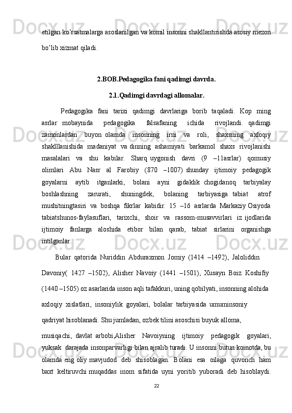 etilgan ko’rsatmalarga asoslanilgan va komil insonni shakllantirishda asosiy mezon
bo’lib xizmat qiladi.                               
2.BOB.Pedagogika fani qadimgi davrda.
2.1.Qadimgi davrdagi allomalar.
               Pedagogika   fani    tarixi    qadimgi    davrlariga    borib   taqaladi.   Kop   ming
asrlar   mobaynida     pedagogika     falsafaning     ichida     rivojlandi.   qadimgi
zamonlardan     buyon   olamda     insonning     irni     va     roli,     shaxsning     axloqiy
shaklllanishida   madaniyat   va dinning   ashamiyati   barkamol   shaxs   rivojlanishi
masalalari     va     shu     kabilar.     Sharq   uygonish     davri     (9     –11asrlar)     qomusiy
olimlari     Abu     Nasr     al     Farobiy     (870     –1007)   shunday     ijtimoiy     pedagogik
goyalarni     aytib     itganlarki,     bolani     ayni     gidaklik   chogidanoq     tarbiyalay
boshlashning     zarurati,     shuningdek,     bolaning     tarbiyasiga   tabiat     atrof
mushitningtasiri  va  boshqa  fikrlar  kabidir.  15  –16  asrlarda  Markaziy Osiyoda
tabiatshunos-faylasuflari,     tarixchi,     shoir     va     rassom-musavvirlari     iz   ijodlarida
ijtimoiy     fanlarga     aloshida     etibor     bilan     qarab,     tabiat     sirlarini     organishga
intilganlar.  
        Bular  qatorida  Nuriddin  Abduraxmon  Jomiy  (1414  –1492),  Jaloliddin 
Davoniy(  1427  –1502),  Alisher  Navoiy  (1441  –1501),  Xusayn  Boiz  Koshifiy 
(1440 –1505) oz asarlarida inson aqli tafakkuri, uning qobilyati, insonning alohida 
axloqiy  xislatlari,  insoniylik  goyalari,  bolalar  tarbiyasida  umuminsoniy  
qadriyat hisoblanadi. Shu jumladan, ozbek tilini asoschisi buyuk alloma, 
musiqachi,   davlat   arbobi,Alisher     Navoiyning     ijtimoiy     pedagogik     goyalari,
yuksak  darajada insonparvarligi bilan ajralib turadi. U insonni butun koinotda, bu
olamda eng oliy mavjudod   deb   shisoblagan.   Bolani   esa   oilaga   quvonch   ham
baxt  keltiruvchi muqaddas  inom  sifatida  uyni  yoritib  yuboradi  deb  hisoblaydi.
22 