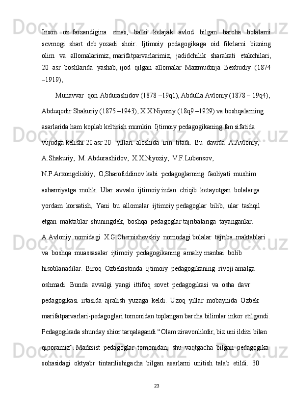 Inson     oz   farzandigina     emas,     balki     kelajak     avlod     bilgan     barcha     bolalarni
sevmogi   shart   deb yozadi   shoir.   Ijtimoiy   pedagogikaga   oid   fikrlarni   bizning
olim     va    allomalarimiz,  marifatparvarlarimiz,    jadidchilik    sharakati    etakchilari,
20  asr  boshlarida  yashab, ijod  qilgan  allomalar  Maxmudxija  Bexbudiy  (1874
–1919),  
        Munavvar  qori Abdurashidov (1878 –19q1), Abdulla Avloniy (1878 – 19q4),
Abduqodir Shakuriy (1875 –1943), X.X.Niyoziy (18q9 –1929) va boshqalarning 
asarlarida ham koplab keltirish mumkin. Ijtimoiy pedagogikaning fan sifatida 
vujudga kelishi 20 asr 20-  yillari  aloshida  irin  titadi.  Bu  davrda  A.Avloniy,  
A.Shakuriy,  M. Abdurashidov,  X.X.Niyoziy,  V.F.Lubensov,  
N.P.Arxongeliskiy,  O,Sharofiddinov kabi  pedagoglarning  faoliyati  mushim  
ashamiyatga  molik.  Ular  avvalo  ijtimoiy izdan  chiqib  ketayotgan  bolalarga  
yordam  korsatish,  Yani  bu  allomalar  ijtimoiy pedagoglar  bilib,  ular  tashqil  
etgan  maktablar  shuningdek,  boshqa  pedagoglar tajribalariga  tayanganlar.  
A.Avloniy  nomidagi  X.G.Chernishevskiy  nomodagi bolalar  tajriba  maktablari  
va  boshqa  muassasalar  ijtimoiy  pedagogikaning  amaliy manbai  bolib  
hisoblanadilar.  Biroq  Ozbekistonda  ijtimoiy  pedagogikaning  rivoji amalga  
oshmadi.  Bunda  avvalgi  yangi  ittifoq  sovet  pedagogikasi  va  osha  davr 
pedagogikasi  irtasida  ajralish  yuzaga  keldi.  Uzoq  yillar  mobaynida  Ozbek 
marifatparvarlari-pedagoglari tomonidan toplangan barcha bilimlar inkor etilgandi.
Pedagogikada shunday shior tarqalagandi “Olam ziravonlikdir, biz uni ildizi bilan 
qiporamiz”. Marksist  pedagoglar  tomonidan,  shu  vaqtgacha  bilgan  pedagogika 
sohasidagi  oktyabr  tintarilishigacha  bilgan  asarlarni  unitish  talab  etildi.  30  
23 