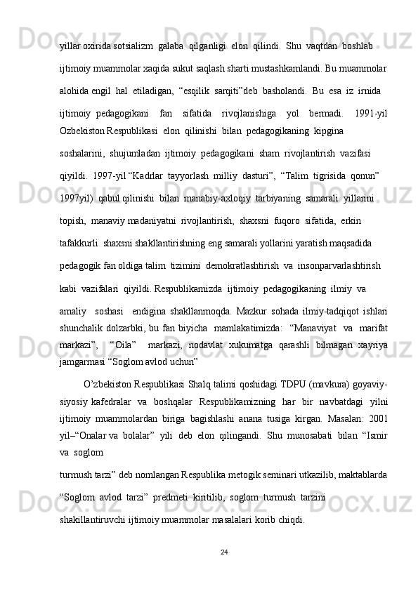 yillar oxirida sotsializm  galaba  qilganligi  elon  qilindi.  Shu  vaqtdan  boshlab  
ijtimoiy muammolar xaqida sukut saqlash sharti mustashkamlandi. Bu muammolar
alohida engil  hal  etiladigan,  “esqilik  sarqiti”deb  basholandi.  Bu  esa  iz  irnida  
ijtimoiy   pedagogikani     fan     sifatida     rivojlanishiga     yol     bermadi.     1991-yil
Ozbekiston Respublikasi  elon  qilinishi  bilan  pedagogikaning  kipgina  
soshalarini,  shujumladan  ijtimoiy  pedagogikani  sham  rivojlantirish  vazifasi  
qiyildi.  1997-yil “Kadrlar  tayyorlash  milliy  dasturi”,  “Talim  tigrisida  qonun”  
1997yil)  qabul qilinishi  bilan  manabiy-axloqiy  tarbiyaning  samarali  yillarini  
topish,  manaviy madaniyatni  rivojlantirish,  shaxsni  fuqoro  sifatida,  erkin  
tafakkurli  shaxsni shakllantirishning eng samarali yollarini yaratish maqsadida 
pedagogik fan oldiga talim  tizimini  demokratlashtirish  va  insonparvarlashtirish  
kabi  vazifalari  qiyildi. Respublikamizda  ijtimoiy  pedagogikaning  ilmiy  va  
amaliy     soshasi     endigina   shakllanmoqda.   Mazkur   sohada   ilmiy-tadqiqot   ishlari
shunchalik   dolzarbki,  bu   fan   biyicha     mamlakatimizda:     “Manaviyat     va     marifat
markazi”,     “Oila”     markazi,   nodavlat   xukumatga   qarashli   bilmagan   xayriya
jamgarmasi “Soglom avlod uchun” 
         O’zbekiston Respublikasi Shalq talimi qoshidagi TDPU (mavkura) goyaviy-
siyosiy  kafedralar    va     boshqalar     Respublikamizning     har     bir    navbatdagi     yilni
ijtimoiy   muammolardan   biriga   bagishlashi   anana   tusiga   kirgan.   Masalan:   2001
yil–“Onalar va  bolalar”  yili  deb  elon  qilingandi.  Shu  munosabati  bilan  “Ismir
va  soglom 
turmush tarzi” deb nomlangan Respublika metogik seminari utkazilib, maktablarda
“Soglom  avlod  tarzi”  predmeti  kiritilib,  soglom  turmush  tarzini  
shakillantiruvchi ijtimoiy muammolar masalalari korib chiqdi.
24 