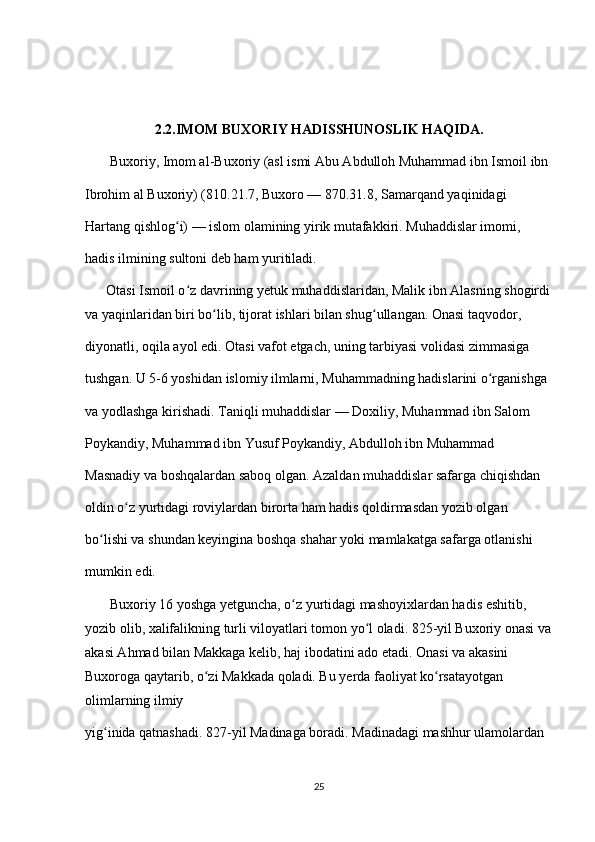 2.2.IMOM BUXORIY HADISSHUNOSLIK HAQIDA.
       Buxoriy, Imom al-Buxoriy (asl ismi Abu Abdulloh Muhammad ibn Ismoil ibn 
Ibrohim al Buxoriy) (810.21.7, Buxoro — 870.31.8, Samarqand yaqinidagi 
Hartang qishlog i) — islom olamining yirik mutafakkiri. Muhaddislar imomi, ʻ
hadis ilmining sultoni deb ham yuritiladi.
      Otasi Ismoil o z davrining yetuk muhaddislaridan, Malik ibn Alasning shogirdi	
ʻ
va yaqinlaridan biri bo lib, tijorat ishlari bilan shug ullangan. Onasi taqvodor, 	
ʻ ʻ
diyonatli, oqila ayol edi. Otasi vafot etgach, uning tarbiyasi volidasi zimmasiga 
tushgan. U 5-6 yoshidan islomiy ilmlarni, Muhammadning hadislarini o rganishga 	
ʻ
va yodlashga kirishadi. Taniqli muhaddislar — Doxiliy, Muhammad ibn Salom 
Poykandiy, Muhammad ibn Yusuf Poykandiy, Abdulloh ibn Muhammad 
Masnadiy va boshqalardan saboq olgan. Azaldan muhaddislar safarga chiqishdan 
oldin o z yurtidagi roviylardan birorta ham hadis qoldirmasdan yozib olgan 	
ʻ
bo lishi va shundan keyingina boshqa shahar yoki mamlakatga safarga otlanishi 	
ʻ
mumkin edi.
       Buxoriy 16 yoshga yetguncha, o z yurtidagi mashoyixlardan hadis eshitib, 	
ʻ
yozib olib, xalifalikning turli viloyatlari tomon yo l oladi. 825-yil Buxoriy onasi va	
ʻ
akasi Ahmad bilan Makkaga kelib, haj ibodatini ado etadi. Onasi va akasini 
Buxoroga qaytarib, o zi Makkada qoladi. Bu yerda faoliyat ko rsatayotgan 	
ʻ ʻ
olimlarning ilmiy 
yig inida qatnashadi. 827-yil Madinaga boradi. Madinadagi mashhur ulamolardan 	
ʻ
25 