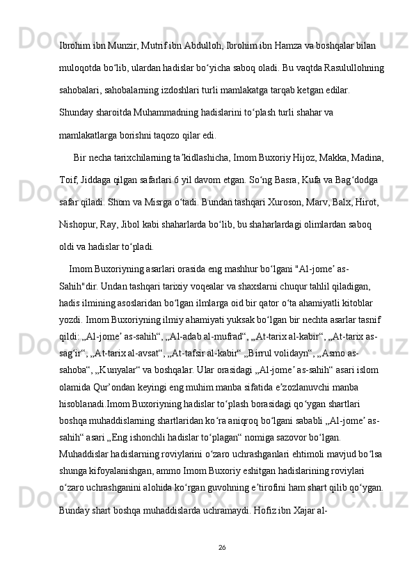 Ibrohim ibn Munzir, Mutrif ibn Abdulloh, Ibrohim ibn Hamza va boshqalar bilan 
muloqotda bo lib, ulardan hadislar bo yicha saboq oladi. Bu vaqtda Rasulullohningʻ ʻ
sahobalari, sahobalarning izdoshlari turli mamlakatga tarqab ketgan edilar. 
Shunday sharoitda Muhammadning hadislarini to plash turli shahar va 	
ʻ
mamlakatlarga borishni taqozo qilar edi.
      Bir necha tarixchilarning ta kidlashicha, Imom Buxoriy Hijoz, Makka, Madina,	
ʼ
Toif, Jiddaga qilgan safarlari 6 yil davom etgan. So ng Basra, Kufa va Bag dodga 	
ʻ ʻ
safar qiladi. Shom va Misrga o tadi. Bundan tashqari Xuroson, Marv, Balx, Hirot, 	
ʻ
Nishopur, Ray, Jibol kabi shaharlarda bo lib, bu shaharlardagi olimlardan saboq 	
ʻ
oldi va hadislar to pladi.	
ʻ
    Imom Buxoriyning asarlari orasida eng mashhur bo lgani "Al-jome  as-	
ʻ ʼ
Sahih"dir. Undan tashqari tarixiy voqealar va shaxslarni chuqur tahlil qiladigan, 
hadis ilmining asoslaridan bo lgan ilmlarga oid bir qator o ta ahamiyatli kitoblar 	
ʻ ʻ
yozdi. Imom Buxoriyning ilmiy ahamiyati yuksak bo lgan bir nechta asarlar tasnif 	
ʻ
qildi: „Al-jome  as-sahih“, „Al-adab al-mufrad“, „At-tarix al-kabir“, „At-tarix as-	
ʼ
sag ir“, „At-tarix al-avsat“, „At-tafsir al-kabir“ „Birrul volidayn“, „Asmo as-	
ʻ
sahoba“, „Kunyalar“ va boshqalar. Ular orasidagi „Al-jome  as-sahih“ asari islom 	
ʼ
olamida Qur’ondan keyingi eng muhim manba sifatida e zozlanuvchi manba 	
ʼ
hisoblanadi.Imom Buxoriyning hadislar to plash borasidagi qo ygan shartlari 	
ʻ ʻ
boshqa muhaddislarning shartlaridan ko ra aniqroq bo lgani sababli „Al-jome  as-	
ʻ ʻ ʼ
sahih“ asari „Eng ishonchli hadislar to plagan“ nomiga sazovor bo lgan. 
ʻ ʻ
Muhaddislar hadislarning roviylarini o zaro uchrashganlari ehtimoli mavjud bo lsa
ʻ ʻ
shunga kifoyalanishgan, ammo Imom Buxoriy eshitgan hadislarining roviylari 
o zaro uchrashganini alohida ko rgan guvohning e tirofini ham shart qilib qo ygan.	
ʻ ʻ ʼ ʻ
Bunday shart boshqa muhaddislarda uchramaydi. Hofiz ibn Xajar al-
26 