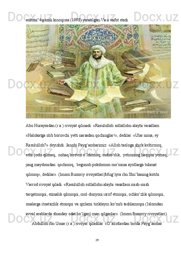 sultoni“4qismli kinoqissa (1998) yaratilgan.Va u vafot etadi.
Abu Hurayradan (r.a.) rivoyat qilinadi. «Rasululloh sollallohu alayhi vasallam: 
«Halokatga olib boruvchi yetti narsadan qochinglar!», dedilar. «Ular nima, ey 
Rasululloh?» deyishdi. Janobi Payg‘ambarimiz: «Alloh taologa shirk keltirmoq,  
sehr-jodu qilmoq,  nohaq birovni o‘ldirmoq, sudxo‘rlik,  yetimning haqqini yemoq,
jang maydonidan  qochmoq,  begunoh pokdomon mo‘mina ayollarga tuhmat 
qilmoq», dedilar». (Imom Buxoriy rivoyatlari)Mug‘iyra ibn Shu’baning kotibi 
Varrod rivoyat qiladi. «Rasululloh sollallohu alayhi vasallam mish-mish 
tarqatmoqni, ezmalik qilmoqni, mol-dunyoni isrof etmoqni, ochko‘zlik qilmoqni, 
onalarga itoatsizlik etmoqni va qizlarni tiriklayin ko‘mib tashlamoqni (Islomdan 
avval arablarda shunday odat bo‘lgan) man qilganlar». (Imom Buxoriy rivoyatlari).
Abdulloh ibn Umar (r.a.) rivoyat qiladilar. «G’azotlardan birida Payg‘ambar
29 