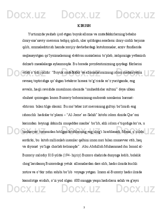 KIRISH
      Yurtimizda yashab ijod etgan buyuk alloma va mutafakkirlarning bebaho  
ilmiy-ma’naviy merosini tadqiq qilish, ular qoldirgan asarlarni ilmiy-izohli tarjima 
qilib, ommalashtirish hamda xorijiy davlatlardagi kutubxonalar, arxiv fondlarida  
saqlanayotgan qo‘lyozmalarning elektron nusxalarini to‘plab, xalqimizga yetkazish
dolzarb masalalarga aylanmoqda. Bu borada prezdentimizning quydagi fikrlarini  
eslab o’tish joizdir: “Buyuk mutafakkir va allomalarimizning islom madaniyatini  
ravnaq toptirishga qo‘shgan betakror hissasi to‘g‘risida so‘z yuritganda, eng  
avvalo, haqli ravishda musulmon olamida “muhaddislar sultoni” deya ulkan  
shuhrat qozongan Imom Buxoriy bobomizning muborak nomlarini hurmat-
ehtirom  bilan tilga olamiz. Bu mo’tabar zot merosining gultoji bo‘lmish eng 
ishonchli  hadislar to‘plami – “Al-Jome’ as-Sahih” kitobi islom dinida Qur’oni 
karimdan  keyingi ikkinchi muqaddas manba’ bo‘lib, ahli islom e’tiqodiga ko‘ra, u 
bashariyat  tomonidan bitilgan kitoblarning eng ulug‘i hisoblanadi. Mana, o‘n ikki 
asrdirki, bu  kitob millionlab insonlar qalbini imon nuri bilan munavvar etib, haq 
va diyonat  yo‘liga chorlab kelmoqda”.  Abu Abdulloh Muhammad ibn Ismoil al-
Buxoriy milodiy 810-yilda (194- hijriy) Buxoro shahrida dunyoga kelib, bolalik 
chog‘laridanoq Buxorodagi yetuk  allomalardan dars olib, hadis ilmida kuchli 
xotira va o‘tkir zehn sohibi bo‘lib  voyaga yetgan. Imom al-Buxoriy hadis ilmida 
kamolotga erishib, o‘zi yod olgan  600 mingga yaqin hadislarni sahih va g‘ayri 
3 