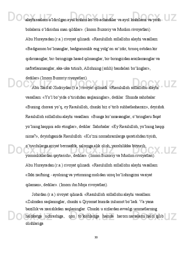 alayhissalom o‘ldirilgan ayol kishini ko‘rib achindilar va ayol kishilarni va yosh 
bolalarni o‘ldirishni man qildilar». (Imom Buxoriy va Muslim rivoyatlari).
Abu Hurayradan (r.a.) rivoyat qilinadi. «Rasululloh sollallohu alayhi vasallam: 
«Badgumon bo‘lmanglar, badgumonlik eng yolg‘on so‘zdir, tirnoq ostidan kir
qidirmanglar, bir-biringizga hasad qilmanglar, bir-biringizdan arazlamanglar va 
nafratlanmanglar, aka-uka tutinib, Allohning (solih) bandalari bo‘linglar», 
dedilar».(Imom Buxoriy rivoyatlari).
      Abu Said al-Xudriydan (r.a.) rivoyat qilinadi. «Rasululloh sollallohu alayhi 
vasallam: «Yo‘l bo‘yida o‘tirishdan saqlaninglar», dedilar. Shunda sahobalar: 
«Buning chorasi yo‘q, ey Rasululloh, chunki biz o‘tirib suhbatlashamiz», deyishdi.
Rasululloh sollallohu alayhi vasallam: «Bunga ko‘nmasanglar, o‘tiringlaru faqat 
yo‘lning haqqini ado etinglar», dedilar. Sahobalar: «Ey Rasululloh, yo‘lning haqqi 
nima?», deyishganida Rasululloh: «Ko‘zni nomahramlarga qaratishdan tiyish, 
o‘tuvchilarga aziyat bermaslik, salomga alik olish, yaxshilikka buyurib, 
yomonliklardan qaytarish», dedilar». (Imom Buxoriy va Muslim rivoyatlari).
Abu Hurayradan (r.a.) rivoyat qilinadi. «Rasululloh sollallohu alayhi vasallam: 
«Ikki zaifning - ayolning va yetimning molidan uzoq bo‘lishingizni vasiyat 
qilaman», dedilar». (Imom ibn Moja rivoyatlari).
      Jobirdan (r.a.) rivoyat qilinadi. «Rasululloh sollallohu alayhi vasallam: 
«Zulmdan saqlaninglar, chunki u Qiyomat kunida zulumot bo‘ladi. Va yana 
baxillik va xasislikdan saqlaninglar. Chunki u sizlardan avvalgi ummatlarning   
halokatga   uchrashiga,    qon   to‘kishlariga   hamda   harom narsalarni halol qilib 
olishlariga 
30 