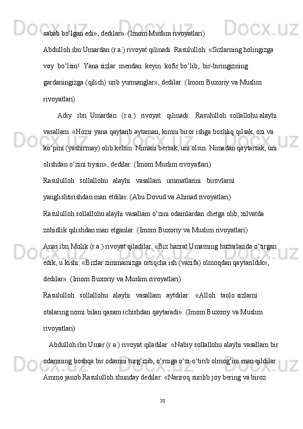 sabab bo‘lgan edi», dedilar». (Imom Muslim rivoyatlari)
Abdulloh ibn Umardan (r.a.) rivoyat qilinadi. Rasululloh: «Sizlarning holingizga  
voy  bo‘lsin!  Yana sizlar  mendan  keyin  kofir bo‘lib,  bir-biringizning 
gardaningizga (qilich) urib yurmanglar», dedilar. (Imom Buxoriy va Muslim 
rivoyatlari).
        Adiy   ibn  Umardan   (r.a.)   rivoyat   qilinadi.   Rasululloh  sollallohu alayhi 
vasallam: «Hozir yana qaytarib aytaman, kimni biror ishga boshliq qilsak, ozi va 
ko‘pini (yashirmay) olib kelsin.  Nimani bersak, uni olsin. Nimadan qaytarsak, uni 
olishdan o‘zini tiysin», dedilar. (Imom Muslim rivoyatlari)
Rasululloh   sollallohu   alayhi   vasallam   ummatlarini   birovlarni 
yanglishtirishdan man etdilar. (Abu Dovud va Ahmad rivoyatlari)
Rasululloh sollallohu alayhi vasallam o‘zini odamlardan chetga olib, xilvatda  
zohidlik qilishdan man etganlar. (Imom Buxoriy va Muslim rivoyatlari)
Anas ibn Molik (r.a.) rivoyat qiladilar. «Biz hazrat Umarning huzurlarida o‘tirgan 
edik, u kishi: «Bizlar zimmamizga ortiqcha ish (vazifa) olmoqdan qaytarildik», 
dedilar». (Imom Buxoriy va Muslim rivoyatlari)
Rasululloh   sollallohu   alayhi   vasallam   aytdilar:   «Alloh   taolo sizlarni 
otalaring nomi bilan qasam ichishdan qaytaradi». (Imom Buxoriy va Muslim 
rivoyatlari)
   Abdulloh ibn Umar (r.a.) rivoyat qiladilar: «Nabiy sollallohu alayhi vasallam bir 
odamning boshqa bir odamni turg‘izib, o‘rniga o‘zi o‘tirib olmog‘ini man qildilar. 
Ammo janob Rasululloh shunday dedilar: «Nariroq surilib joy bering va biroz 
31 