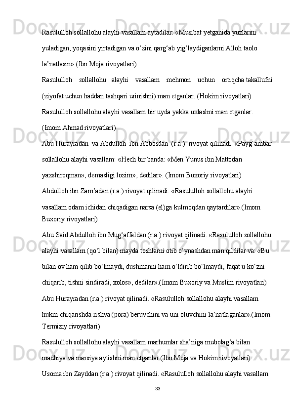 Rasululloh sollallohu alayhi vasallam aytadilar: «Musibat yetganida yuzlarini 
yuladigan, yoqasini yirtadigan va o‘zini qarg‘ab yig‘laydiganlarni Alloh taolo 
la’natlasin».(Ibn Moja rivoyatlari)
Rasululloh    sollallohu   alayhi    vasallam    mehmon    uchun    ortiqcha takallufni
(ziyofat uchun haddan tashqari urinishni) man etganlar. (Hokim rivoyatlari)
Rasululloh sollallohu alayhi vasallam bir uyda yakka uxlashni man etganlar. 
(Imom Ahmad rivoyatlari)
Abu Hurayradan  va Abdulloh  ibn Abbosdan  (r.a.)   rivoyat qilinadi: «Payg‘ambar
sollallohu alayhi vasallam: «Hech bir banda: «Men Yunus ibn Mattodan 
yaxshiroqman», demasligi lozim», dedilar». (Imom Buxoriy rivoyatlari)
Abdulloh ibn Zam’adan (r.a.) rivoyat qilinadi. «Rasululloh sollallohu alayhi 
vasallam odam ichidan chiqadigan narsa (el)ga kulmoqdan qaytardilar».(Imom 
Buxoriy rivoyatlari)
Abu Said Abdulloh ibn Mug‘affaldan (r.a.) rivoyat qilinadi. «Rasululloh sollallohu
alayhi vasallam (qo‘l bilan) mayda toshlarni otib o‘ynashdan man qildilar va: «Bu 
bilan ov ham qilib bo‘lmaydi, dushmanni ham o‘ldirib bo‘lmaydi, faqat u ko‘zni 
chiqarib, tishni sindiradi, xolos», dedilar».(Imom Buxoriy va Muslim rivoyatlari)
Abu Hurayradan (r.a.) rivoyat qilinadi. «Rasululloh sollallohu alayhi vasallam 
hukm chiqarishda rishva (pora) beruvchini va uni oluvchini la’natlaganlar».(Imom 
Termiziy rivoyatlari)
Rasululloh sollallohu alayhi vasallam marhumlar sha’niga mubolag‘a bilan 
madhiya va marsiya aytishni man etganlar.(Ibn Moja va Hokim rivoyatlari)
Usoma ibn Zayddan (r.a.) rivoyat qilinadi. «Rasululloh sollallohu alayhi vasallam 
33 