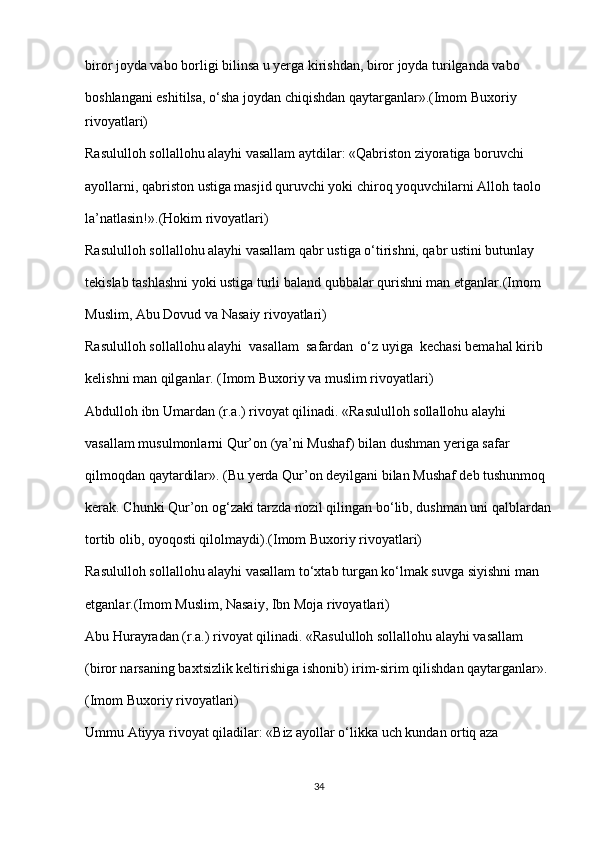 biror joyda vabo borligi bilinsa u yerga kirishdan, biror joyda turilganda vabo 
boshlangani eshitilsa, o‘sha joydan chiqishdan qaytarganlar».(Imom Buxoriy 
rivoyatlari)
Rasululloh sollallohu alayhi vasallam aytdilar: «Qabriston ziyoratiga boruvchi 
ayollarni, qabriston ustiga masjid quruvchi yoki chiroq yoquvchilarni Alloh taolo 
la’natlasin!».(Hokim rivoyatlari)
Rasululloh sollallohu alayhi vasallam qabr ustiga o‘tirishni, qabr ustini butunlay 
tekislab tashlashni yoki ustiga turli baland qubbalar qurishni man etganlar.(Imom 
Muslim, Abu Dovud va Nasaiy rivoyatlari)
Rasululloh sollallohu alayhi  vasallam  safardan  o‘z uyiga  kechasi bemahal kirib 
kelishni man qilganlar. (Imom Buxoriy va muslim rivoyatlari)
Abdulloh ibn Umardan (r.a.) rivoyat qilinadi. «Rasululloh sollallohu alayhi 
vasallam musulmonlarni Qur’on (ya’ni Mushaf) bilan dushman yeriga safar 
qilmoqdan qaytardilar». (Bu yerda Qur’on deyilgani bilan Mushaf deb tushunmoq 
kerak. Chunki Qur’on og‘zaki tarzda nozil qilingan bo‘lib, dushman uni qalblardan
tortib olib, oyoqosti qilolmaydi).(Imom Buxoriy rivoyatlari)
Rasululloh sollallohu alayhi vasallam to‘xtab turgan ko‘lmak suvga siyishni man 
etganlar.(Imom Muslim, Nasaiy, Ibn Moja rivoyatlari)
Abu Hurayradan (r.a.) rivoyat qilinadi. «Rasululloh sollallohu alayhi vasallam 
(biror narsaning baxtsizlik keltirishiga ishonib) irim-sirim qilishdan qaytarganlar». 
(Imom Buxoriy rivoyatlari)
Ummu Atiyya rivoyat qiladilar: «Biz ayollar o‘likka uch kundan ortiq aza 
34 