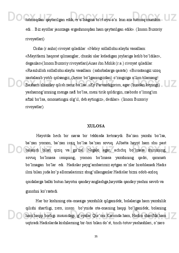 tutmoqdan  qaytarilgan edik, er o‘lsagina to‘rt oyu o‘n  kun aza tutmoq mumkin 
edi... Biz ayollar janozaga ergashmoqdan ham qaytarilgan edik». (Imom Buxoriy 
rivoyatlari)
       Oisha (r.anho) rivoyat qiladilar: «Nabiy sollallohu alayhi vasallam: 
«Mayitlarni haqorat qilmanglar, chunki ular keladigan joylariga kelib bo‘ldilar», 
deganlar»(Imom Buxoriy rivoyatlari)Anas ibn Molik (r.a.) rivoyat qiladilar. 
«Rasululloh sollallohu alayhi vasallam  (sahobalarga qarata): «Birontangiz uzoq 
xastalanib yotib qolsangiz, (bezor bo‘lganingizdan) o‘zingizga o‘lim tilamang! 
Basharti shunday qilish zarur bo‘lsa: «Ey Parvardigorim, agar (bundan keyingi) 
yashamog‘imning menga nafi bo‘lsa, meni tirik qoldirgin, mabodo o‘lmog‘im 
afzal bo‘lsa, omonatingni olg‘il, deb aytingiz», dedilar». (Imom Buxoriy 
rivoyatlar).
XULOSA
Hayotda   hech   bir   narsa   bir   tekkisda   ketmaydi.   Ba’zan   yaxshi   bo’lsa,
ba’zan  yomon,  ba’zan  issiq  bo’lsa  ba’zan  sovuq.  Albatta  hayot  ham  shu  past
balanidi     bilan     qiziq     va     go’zal.     Negaki     agar,     achchq     bo’lmasa     shirinning,
sovuq     bo’lmasa     issiqning,     yomon     bo’lmasa     yaxshining     qadri,     qimmati
bo’lmagan  bo’lar  edi.  Hadislar payg’ambarimiz aytgan so’zlar hisoblanadi.Hadis
ilmi bilan juda ko’p allomalarimiz shug’ullanganlar.Hadislar bizni odob-axloq 
qoidalarga balki butun hayotni qanday anglashga,hayotda qanday yashni savob va 
gunohni ko’rsatadi.
               Har bir kishining ota-onasiga yaxshilik qilganidek, bolalariga ham yaxshilik
qilishi   shartligi,   zero,   inson     bo’ynida   ota-onaning   haqqi   bo’lganidek,   bolaning
ham haqqi borligi xususidagi  g’oyalar Qur’oni Karimda ham, Hadisi sharifda ham
uqtiradi Hadislarda kishilarning bir-biri bilan do’st, tinch-totuv yashashlari, o’zaro 
35 