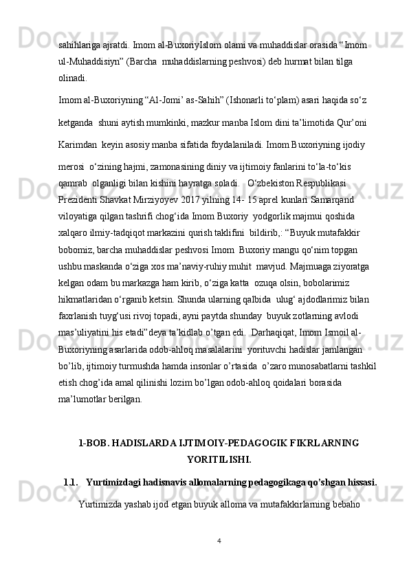 sahihlariga ajratdi. Imom al-BuxoriyIslom olami va muhaddislar orasida “Imom 
ul-Muhaddisiyn” (Barcha  muhaddislarning peshvosi) deb hurmat bilan tilga 
olinadi. 
Imom al-Buxoriyning “Al-Jomi’ as-Sahih” (Ishonarli to‘plam) asari haqida so‘z 
ketganda  shuni aytish mumkinki, mazkur manba Islom dini ta’limotida Qur’oni 
Karimdan  keyin asosiy manba sifatida foydalaniladi. Imom Buxoriyning ijodiy 
merosi  o‘zining hajmi, zamonasining diniy va ijtimoiy fanlarini to‘la-to‘kis 
qamrab  olganligi bilan kishini hayratga soladi.   O‘zbekiston Respublikasi 
Prezidenti Shavkat Mirziyoyev 2017 yilning 14- 15 aprel kunlari Samarqand 
viloyatiga qilgan tashrifi chog‘ida Imom Buxoriy  yodgorlik majmui qoshida 
xalqaro ilmiy-tadqiqot markazini qurish taklifini  bildirib,: “Buyuk mutafakkir 
bobomiz, barcha muhaddislar peshvosi Imom  Buxoriy mangu qo‘nim topgan 
ushbu maskanda o‘ziga xos ma’naviy-ruhiy muhit  mavjud. Majmuaga ziyoratga 
kelgan odam bu markazga ham kirib, o‘ziga katta  ozuqa olsin, bobolarimiz 
hikmatlaridan o‘rganib ketsin. Shunda ularning qalbida  ulug‘ ajdodlarimiz bilan 
faxrlanish tuyg‘usi rivoj topadi, ayni paytda shunday  buyuk zotlarning avlodi 
mas’uliyatini his etadi”deya ta’kidlab o’tgan edi.  Darhaqiqat, Imom Ismoil al-
Buxoriyning asarlarida odob-ahloq masalalarini  yorituvchi hadislar jamlangan 
bo’lib, ijtimoiy turmushda hamda insonlar o’rtasida  o’zaro munosabatlarni tashkil 
etish chog’ida amal qilinishi lozim bo’lgan odob-ahloq qoidalari borasida 
ma’lumotlar berilgan.
1-BOB.   HADISLARDA IJTIMOIY-PEDAGOGIK FIKRLARNING
YORITILISHI.
  1.1. Yurtimizdagi hadisnavis allomalarning pedagogikaga qo’shgan hissasi.
Yurtimizda yashab ijod etgan buyuk alloma va mutafakkirlarning bebaho
4 