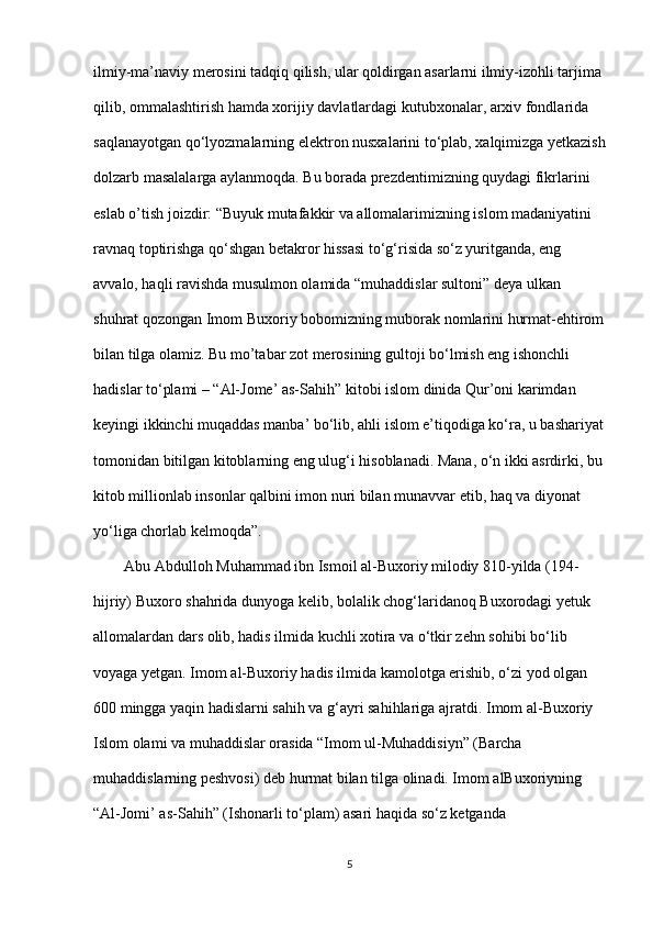 ilmiy-ma’naviy merosini tadqiq qilish, ular qoldirgan asarlarni ilmiy-izohli tarjima 
qilib, ommalashtirish hamda xorijiy davlatlardagi kutubxonalar, arxiv fondlarida  
saqlanayotgan qo‘lyozmalarning elektron nusxalarini to‘plab, xalqimizga yetkazish
dolzarb masalalarga aylanmoqda. Bu borada prezdentimizning quydagi fikrlarini  
eslab o’tish joizdir: “Buyuk mutafakkir va allomalarimizning islom madaniyatini  
ravnaq toptirishga qo‘shgan betakror hissasi to‘g‘risida so‘z yuritganda, eng  
avvalo, haqli ravishda musulmon olamida “muhaddislar sultoni” deya ulkan  
shuhrat qozongan Imom Buxoriy bobomizning muborak nomlarini hurmat-ehtirom
bilan tilga olamiz. Bu mo’tabar zot merosining gultoji bo‘lmish eng ishonchli  
hadislar to‘plami – “Al-Jome’ as-Sahih” kitobi islom dinida Qur’oni karimdan  
keyingi ikkinchi muqaddas manba’ bo‘lib, ahli islom e’tiqodiga ko‘ra, u bashariyat
tomonidan bitilgan kitoblarning eng ulug‘i hisoblanadi. Mana, o‘n ikki asrdirki, bu 
kitob millionlab insonlar qalbini imon nuri bilan munavvar etib, haq va diyonat  
yo‘liga chorlab kelmoqda”.  
        Abu Abdulloh Muhammad ibn Ismoil al-Buxoriy milodiy 810-yilda (194- 
hijriy) Buxoro shahrida dunyoga kelib, bolalik chog‘laridanoq Buxorodagi yetuk  
allomalardan dars olib, hadis ilmida kuchli xotira va o‘tkir zehn sohibi bo‘lib  
voyaga yetgan. Imom al-Buxoriy hadis ilmida kamolotga erishib, o‘zi yod olgan  
600 mingga yaqin hadislarni sahih va g‘ayri sahihlariga ajratdi.  Imom al-Buxoriy
Islom olami va muhaddislar orasida “Imom ul-Muhaddisiyn” (Barcha  
muhaddislarning peshvosi) deb hurmat bilan tilga olinadi. Imom alBuxoriyning 
“Al-Jomi’ as-Sahih” (Ishonarli to‘plam) asari haqida so‘z ketganda  
5 