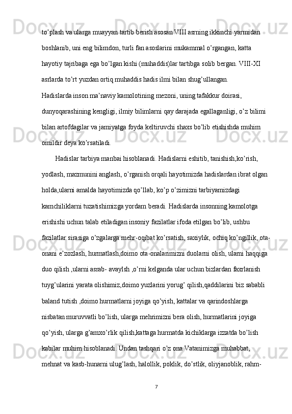 to’plash va ularga muayyan tartib berish asosan VIII asrning ikkinchi yarmidan  
boshlanib, uni eng bilimdon, turli fan asoslarini mukammal o’rgangan, katta  
hayotiy tajribaga ega bo’lgan kishi (muhaddis)lar tartibga solib bergan. VIII-XI  
asrlarda to’rt yuzdan ortiq muhaddis hadis ilmi bilan shug’ullangan.  
Hadislarda inson ma’naviy kamolotining mezoni, uning tafakkur doirasi,  
dunyoqarashining kengligi, ilmiy bilimlarni qay darajada egallaganligi, o’z bilimi  
bilan artofdagilar va jamiyatga foyda keltiruvchi shaxs bo’lib etishishda muhim  
omildir deya ko’rsatiladi.  
        Hadislar tarbiya manbai hisoblanadi. Hadislarni eshitib, tanishish,ko’rish,  
yodlash, mazmunini anglash, o’rganish orqali hayotimizda hadislardan ibrat olgan  
holda,ularni amalda hayotimizda qo’llab, ko’p o’zimizni tarbiyamizdagi  
kamchiliklarni tuzatishimizga yordam beradi. Hadislarda insonning kamolotga  
erishishi uchun talab etiladigan insoniy fazilatlar ifoda etilgan bo’lib, ushbu  
fazilatlar sirasiga o’zgalarga mehr-oqibat ko’rsatish, saxiylik, ochiq ko’ngillik, ota-
onani e’zozlash, hurmatlash,doimo ota-onalarimizni duolarni olish, ularni haqqiga  
duo qilish ,ularni asrab- avaylsh ,o’rni kelganda ular uchun bizlardan faxrlanish  
tuyg’ularini yarata olishimiz,doimo yuzlarini yorug’ qilish,qaddilarini biz sababli  
baland tutish ,doimo hurmatlarni joyiga qo’yish, kattalar va qarindoshlarga  
nisbatan muruvvatli bo’lish, ularga mehrimizni bera olish, hurmatlarini joyiga  
qo’yish, ularga g’amxo’rlik qilish,kattaga hurmatda kichiklarga izzatda bo’lish
kabilar muhim hisoblanadi. Undan tashqari o’z ona Vatanimizga muhabbat,  
mehnat va kasb-hunarni ulug’lash, halollik, poklik, do’stlik, oliyjanoblik, rahm-
7 