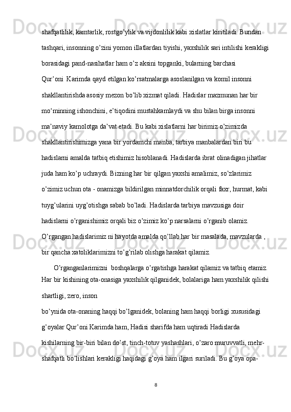 shafqatlilik, kamtarlik, rostgo’ylik va vijdonlilik kabi xislatlar kiritiladi. Bundan  
tashqari, insonning o’zini yomon illatlardan tiyishi, yaxshilik sari intilishi kerakligi
borasidagi pand-nasihatlar ham o’z aksini topganki, bularning barchasi 
Qur’oni  Karimda qayd etilgan ko’rsatmalarga asoslanilgan va komil insonni  
shakllantirishda asosiy mezon bo’lib xizmat qiladi. Hadislar mazmunan har bir  
mo‘minning ishonchini, e’tiqodini mustahkamlaydi va shu bilan birga insonni  
ma’naviy kamolotga da’vat etadi. Bu kabi xislatlarni har birimiz o’zimizda  
shakllantirishimizga yana bir yordamchi manba, tarbiya manbalardan biri bu  
hadislarni amalda tatbiq etishimiz hisoblanadi. Hadislarda ibrat olinadigan jihatlar  
juda ham ko’p uchraydi. Bizning har bir qilgan yaxshi amalimiz, so’zlarimiz  
o’zimiz uchun ota - onamizga bildirilgan minnatdorchilik orqali faxr, hurmat, kabi 
tuyg’ularini uyg’otishga sabab bo’ladi. Hadislarda tarbiya mavzusiga doir  
hadislarni o’rganishimiz orqali biz o’zimiz ko’p narsalarni o’rganib olamiz.  
O’rgangan hadislarimiz ni hayotda amalda qo’llab har bir masalada, mavzularda ,  
bir qancha xatoliklarimizni to’g’rilab olishga harakat qilamiz. 
       O’rganganlarimizni  boshqalarga o’rgatishga harakat qilamiz va tatbiq etamiz. 
Har bir kishining ota-onasiga yaxshilik qilganidek, bolalariga ham yaxshilik qilishi
shartligi, zero, inson  
bo’ynida ota-onaning haqqi bo’lganidek, bolaning ham haqqi borligi xususidagi  
g’oyalar Qur’oni Karimda ham, Hadisi sharifda ham uqtiradi Hadislarda  
kishilarning bir-biri bilan do’st, tinch-totuv yashashlari, o’zaro muruvvatli, mehr-
shafqatli bo’lishlari kerakligi haqidagi g’oya ham ilgari suriladi. Bu g’oya opa-
8 