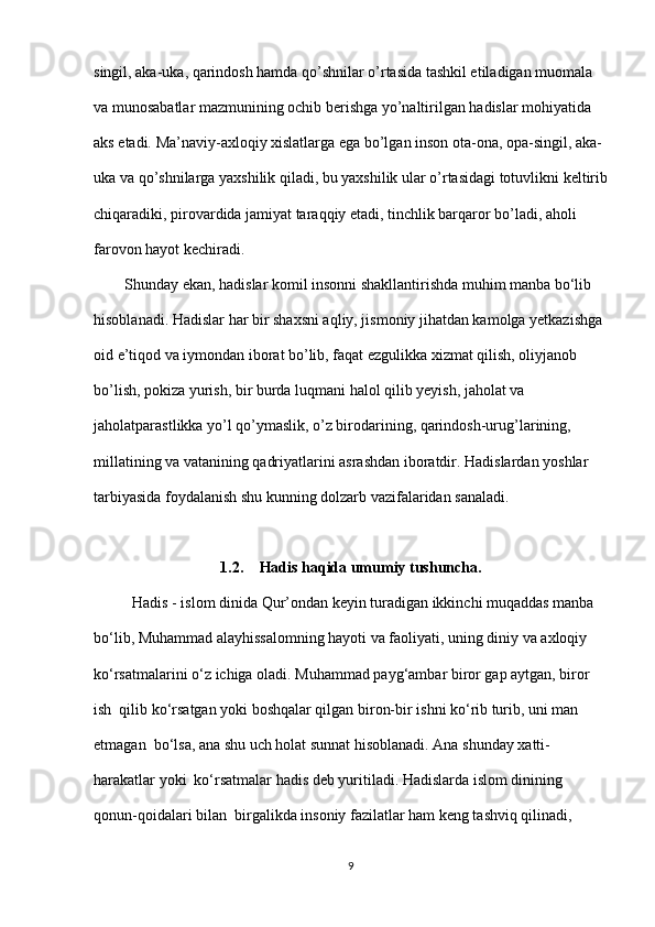 singil, aka-uka, qarindosh hamda qo’shnilar o’rtasida tashkil etiladigan muomala  
va munosabatlar mazmunining ochib berishga yo’naltirilgan hadislar mohiyatida  
aks etadi. Ma’naviy-axloqiy xislatlarga ega bo’lgan inson ota-ona, opa-singil, aka-
uka va qo’shnilarga yaxshilik qiladi, bu yaxshilik ular o’rtasidagi totuvlikni keltirib
chiqaradiki, pirovardida jamiyat taraqqiy etadi, tinchlik barqaror bo’ladi, aholi  
farovon hayot kechiradi.  
        Shunday ekan, hadislar komil insonni shakllantirishda muhim manba bo‘lib  
hisoblanadi. Hadislar har bir shaxsni aqliy, jismoniy jihatdan kamolga yetkazishga 
oid e’tiqod va iymondan iborat bo’lib, faqat ezgulikka xizmat qilish, oliyjanob  
bo’lish, pokiza yurish, bir burda luqmani halol qilib yeyish, jaholat va  
jaholatparastlikka yo’l qo’ymaslik, o’z birodarining, qarindosh-urug’larining,  
millatining va vatanining qadriyatlarini asrashdan iboratdir. Hadislardan yoshlar  
tarbiyasida foydalanish shu kunning dolzarb vazifalaridan sanaladi.  
1.2. Hadis haqida umumiy tushuncha.
          Hadis - islom dinida Qur’ondan keyin turadigan ikkinchi muqaddas manba  
bo‘lib, Muhammad alayhissalomning hayoti va faoliyati, uning diniy va axloqiy 
ko‘rsatmalarini o‘z ichiga oladi.  Muhammad payg‘ambar biror gap aytgan, biror 
ish  qilib ko‘rsatgan yoki boshqalar qilgan biron-bir ishni ko‘rib turib, uni man 
etmagan  bo‘lsa, ana shu uch holat sunnat hisoblanadi. Ana shunday xatti-
harakatlar yoki  ko‘rsatmalar hadis deb yuritiladi. Hadislarda islom dinining 
qonun-qoidalari bilan  birgalikda insoniy fazilatlar ham keng tashviq qilinadi, 
9 