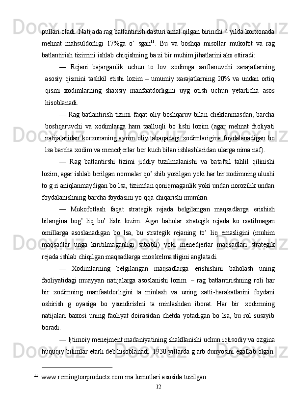 12pullari oladi. Natijada rag batlantirish dasturi amal qilgan birinchi 4 yilda korxonada
mehnat   mahsuldorligi   17%ga   o’   sgan 11
.   Bu   va   boshqa   misollar   mukofot   va   rag
batlantirish   tizimini   ishlab   chiqishning   ba zi   bir   muhim   jihatlarini   aks   ettiradi:
— Rejani   bajarganlik   uchun   to   lov   xodimga   sarflanuvchi   xarajatlarning
asosiy   qismini   tashkil   etishi   lozim   –   umumiy   xarajatlarning   20%   va   undan   ortiq
qismi   xodimlarning   shaxsiy   manfaatdorligini   uyg   otish   uchun   yetarlicha   asos
hisoblanadi.
— Rag batlantirish tizimi  faqat  oliy boshqaruv bilan cheklanmasdan, barcha
boshqaruvchi   va   xodimlarga   ham   taalluqli   bo   lishi   lozim   (agar   mehnat   faoliyati
natijalaridan   korxonaning   ayrim   oliy   tabaqadagi   xodimlarigina   foydalanadigan   bo
lsa   barcha   xodim   va   menedjerlar   bor   kuch   bilan   ishlashlaridan   ularga   nima   naf).
— Rag   batlantirshi   tizimi   jiddiy   tuzilmalanishi   va   batafsil   tahlil   qilinishi
lozim, agar ishlab berilgan normalar qo’ shib yozilgan yoki har bir xodimning ulushi
to g ri aniqlanmaydigan bo lsa, tizimdan qoniqmaganlik yoki undan norozilik undan
foydalanishning   barcha   foydasini   yo qqa   chiqarishi mumkin.
— Mukofotlash   faqat   strategik   rejada   belgilangan   maqsadlarga   erishish
bilangina   bog’   liq   bo’   lishi   lozim.   Agar   baholar   strategik   rejada   ko   rsatilmagan
omillarga   asoslanadigan   bo   lsa,   bu   strategik   rejaning   to’   liq   emasligini   (muhim
maqsadlar   unga   kiritilmaganligi   sababli)   yoki   menedjerlar   maqsadlari   strategik
rejada   ishlab chiqilgan maqsadlarga   mos kelmasligini anglatadi.
— Xodimlarning   belgilangan   maqsadlarga   erishishini   baholash   uning
faoliyatidagi   muayyan   natijalarga   asoslanishi   lozim   –   rag   batlantirishning   roli   har
bir   xodimning   manfaatdorligini   ta   minlash   va   uning   xatti-harakatlarini   foydani
oshirish   g   oyasiga   bo   ysundirishni   ta   minlashdan   iborat.   Har   bir   xodimning
natijalari   baxosi   uning   faoliyat   doirasidan   chetda   yotadigan   bo   lsa,   bu   rol   susayib
boradi.
— Ijtimoiy menejment madaniyatining shakllanishi uchun iqtisodiy va ozgina
huquqiy   bilimlar   etarli   deb   hisoblanadi.   1930-yillarda   g arb   dunyosini   egallab   olgan
11
  www.remingtonproducts.com   ma lumotlari   asosida   tuzilgan. 