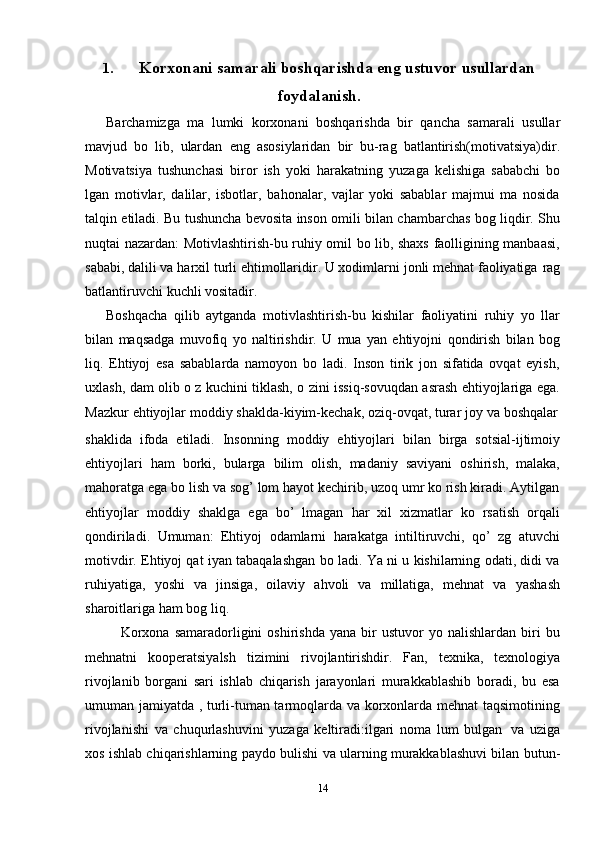 141. Korxonani   samarali   boshqarishda   eng ustuvor   usullardan
foydalanish .
Barchamizga   ma   lumki   korxonani   boshqarishda   bir   qancha   samarali   usullar
mavjud   bo   lib,   ulardan   eng   asosiylaridan   bir   bu-rag   batlantirish(motivatsiya)dir.
Motivatsiya   tushunchasi   biror   ish   yoki   harakatning   yuzaga   kelishiga   sababchi   bo
lgan   motivlar,   dalilar,   isbotlar,   bahonalar,   vajlar   yoki   sabablar   majmui   ma   nosida
talqin etiladi. Bu tushuncha bevosita inson omili bilan chambarchas bog liqdir. Shu
nuqtai nazardan: Motivlashtirish-bu ruhiy omil bo lib, shaxs faolligining manbaasi,
sababi, dalili va harxil turli ehtimollaridir. U xodimlarni jonli mehnat faoliyatiga   rag
batlantiruvchi   kuchli   vositadir.
Boshqacha   qilib   aytganda   motivlashtirish-bu   kishilar   faoliyatini   ruhiy   yo   llar
bilan   maqsadga   muvofiq   yo   naltirishdir.   U   mua   yan   ehtiyojni   qondirish   bilan   bog
liq.   Ehtiyoj   esa   sabablarda   namoyon   bo   ladi.   Inson   tirik   jon   sifatida   ovqat   eyish,
uxlash, dam olib o z kuchini tiklash, o zini issiq-sovuqdan asrash ehtiyojlariga ega.
Mazkur   ehtiyojlar   moddiy   shaklda-kiyim-kechak,   oziq-ovqat,   turar   joy   va   boshqalar
shaklida   ifoda   etiladi.   Insonning   moddiy   ehtiyojlari   bilan   birga   sotsial-ijtimoiy
ehtiyojlari   ham   borki,   bularga   bilim   olish,   madaniy   saviyani   oshirish,   malaka,
mahoratga ega bo lish va sog’ lom hayot kechirib, uzoq umr ko rish kiradi. Aytilgan
ehtiyojlar   moddiy   shaklga   ega   bo’   lmagan   har   xil   xizmatlar   ko   rsatish   orqali
qondiriladi.   Umuman:   Ehtiyoj   odamlarni   harakatga   intiltiruvchi,   qo’   zg   atuvchi
motivdir. Ehtiyoj qat iyan tabaqalashgan bo ladi. Ya ni u kishilarning odati, didi va
ruhiyatiga,   yoshi   va   jinsiga,   oilaviy   ahvoli   va   millatiga,   mehnat   va   yashash
sharoitlariga   ham   bog liq.
Korxona   samaradorligini   oshirishda   yana   bir   ustuvor   yo  nalishlardan   biri   bu
mehnatni   kooperatsiyalsh   tizimini   rivojlantirishdir.   Fan,   texnika,   texnologiya
rivojlanib   borgani   sari   ishlab   chiqarish   jarayonlari   murakkablashib   boradi,   bu   esa
umuman jamiyatda , turli-tuman tarmoqlarda va korxonlarda mehnat taqsimotining
rivojlanishi   va   chuqurlashuvini   yuzaga   keltiradi:ilgari   noma   lum   bulgan   va   uziga
xos   ishlab chiqarishlarning   paydo bulishi   va ularning murakkablashuvi bilan   butun- 