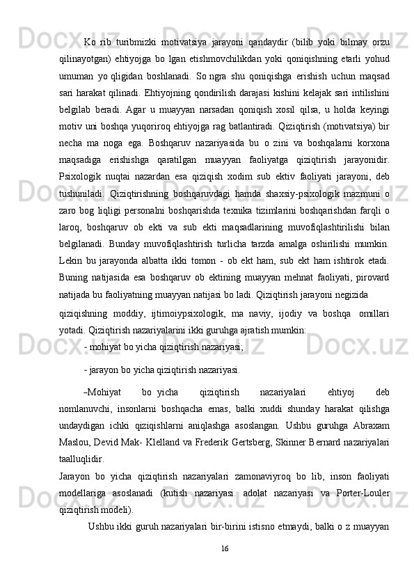 16Ko   rib   turibmizki   motivatsiya   jarayoni   qandaydir   (bilib   yoki   bilmay   orzu
qilinayotgan)   ehtiyojga   bo   lgan   etishmovchilikdan   yoki   qoniqishning   etarli   yohud
umuman   yo qligidan   boshlanadi.   So ngra   shu   qoniqishga   erishish   uchun   maqsad
sari  harakat   qilinadi. Ehtiyojning  qondirilish  darajasi  kishini   kelajak  sari  intilishini
belgilab   beradi.   Agar   u   muayyan   narsadan   qoniqish   xosil   qilsa,   u   holda   keyingi
motiv uni boshqa yuqoriroq ehtiyojga rag batlantiradi. Qiziqtirish (motivatsiya) bir
necha   ma   noga   ega.   Boshqaruv   nazariyasida   bu   o   zini   va   boshqalarni   korxona
maqsadiga   erishishga   qaratilgan   muayyan   faoliyatga   qiziqtirish   jarayonidir.
Psixologik   nuqtai   nazardan   esa   qiziqish   xodim   sub   ektiv   faoliyati   jarayoni,   deb
tushuniladi.   Qiziqtirishning   boshqaruvdagi   hamda   shaxsiy-psixologik   mazmuni   o
zaro   bog   liqligi   personalni   boshqarishda   texnika   tizimlarini   boshqarishdan   farqli   o
laroq,   boshqaruv   ob   ekti   va   sub   ekti   maqsadlarining   muvofiqlashtirilishi   bilan
belgilanadi.   Bunday   muvofiqlashtirish   turlicha   tarzda   amalga   oshirilishi   mumkin.
Lekin   bu   jarayonda   albatta   ikki   tomon   -   ob   ekt   ham,   sub   ekt   ham   ishtirok   etadi.
Buning   natijasida   esa   boshqaruv   ob   ektining   muayyan   mehnat   faoliyati,   pirovard
natijada   bu   faoliyatning   muayyan   natijasi   bo ladi.   Qiziqtirish   jarayoni   negizida
qiziqishning   moddiy,   ijtimoiypsixologik,   ma   naviy,   ijodiy   va   boshqa   omillari
yotadi.   Qiziqtirish nazariyalarini ikki   guruhga   ajratish mumkin:
‐   mohiyat   bo yicha   qiziqtirish   nazariyasi;
‐   jarayon   bo yicha   qiziqtirish   nazariyasi.―
M ohi y at         b o   y ic h a         q i z i q t i r i s h         n azar i y ala r i         e ht i y oj         deb
no m la n u v c hi ,   insonlarni   boshqacha   emas,   balki   xuddi   shunday   harakat   qilishga
undaydigan   ichki   qiziqishlarni   aniqlashga   asoslangan.   Ushbu   guruhga   Abraxam
Maslou, Devid Mak-   Klelland   va   Frederik Gertsberg,   Skinner   Bernard   nazariyalari
taalluqlidir.
Jarayon   bo   yicha   qiziqtirish   nazariyalari   zamonaviyroq   bo   lib,   inson   faoliyati
modellariga   asoslanadi   (kutish   nazariyasi.   adolat   nazariyasi   va   Porter-Louler
qiziqtirish modeli).
Ushbu ikki guruh nazariyalari bir-birini istisno etmaydi, balki o z muayyan 