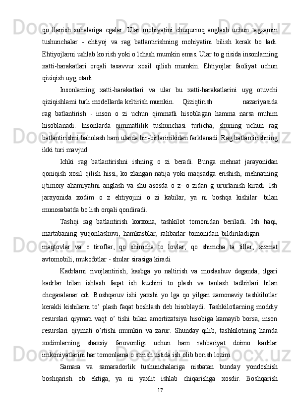 17qo   llanish   sohalariga   egalar.   Ular   mohiyatini   chuqurroq   anglash   uchun   tagzamin
tushunchalar   -   ehtiyoj   va   rag   batlantirishning   mohiyatini   bilish   kerak   bo   ladi.
Ehtiyojlarni   ushlab   ko rish   yoki   o lchash   mumkin   emas.   Ular   to g risida   insonlarning
xatti-harakatlari   orqali   tasavvur   xosil   qilish   mumkin.   Ehtiyojlar   faoliyat   uchun
qiziqish   uyg otadi.
Insonlarning   xatti-harakatlari   va   ular   bu   xatti-harakatlarini   uyg   otuvchi
qiziqishlarni   turli   modellarda   keltirish   mumkin.      Qiziqtirish nazariyasida
rag   batlantirish   -   inson   o   zi   uchun   qimmatli   hisoblagan   hamma   narsa   muhim
hisoblanadi.   Insonlarda   qimmatlilik   tushunchasi   turlicha,   shuning   uchun   rag
batlantirishni   baholash   ham   ularda   bir-birlarinikidan   farklanadi.   Rag batlantirishning
ikki   turi   mavjud:
Ichki   rag   batlantirishni   ishning   o   zi   beradi.   Bunga   mehnat   jarayonidan
qoniqish   xosil   qilish   hissi,   ko   zlangan   natija   yoki   maqsadga   erishish,   mehnatning
ijtimoiy   ahamiyatini   anglash   va   shu   asosda   o   z-   o   zidan   g   ururlanish   kiradi.   Ish
jarayonida   xodim   o   z   ehtiyojini   o   zi   kabilar,   ya   ni   boshqa   kishilar   bilan
munosabatda   bo lish   orqali   qondiradi.
Tashqi   rag   batlantirish   korxona,   tashkilot   tomonidan   beriladi.   Ish   haqi,
martabaning   yuqorilashuvi,   hamkasblar,   rahbarlar   tomonidan   bildiriladigan
maqtovlar   va   e   tiroflar,   qo   shimcha   to   lovlar,   qo   shimcha   ta   tillar,   xizmat
avtomobili,   mukofotlar   -   shular   sirasiga   kiradi.
Kadrlarni   rivojlantirish,   kasbga   yo   naltirish   va   moslashuv   deganda,   ilgari
kadrlar   bilan   ishlash   faqat   ish   kuchini   to   plash   va   tanlash   tadbirlari   bilan
chegaralanar   edi.   Boshqaruv   ishi   yaxshi   yo   lga   qo   yilgan   zamonaviy   tashkilotlar
kerakli kishilarni to’ plash  faqat  boshlash deb hisoblaydi. Tashkilotlarning moddiy
resurslari   qiymati   vaqt   o’   tishi   bilan   amortizatsiya   hisobiga   kamayib   borsa,   inson
resurslari   qiymati   o’rtishi   mumkin   va   zarur.   Shunday   qilib,   tashkilotning   hamda
xodimlarning   shaxsiy   farovonligi   uchun   ham   rahbariyat   doimo   kadrlar
imkoniyatlarini har   tomonlama   o stirish   ustida   ish   olib   borish lozim.
Samara   va   samaradorlik   tushunchalariga   nisbatan   bunday   yondoshish
boshqarish   ob   ektiga,   ya   ni   yaxlit   ishlab   chiqarishga   xosdir.   Boshqarish 