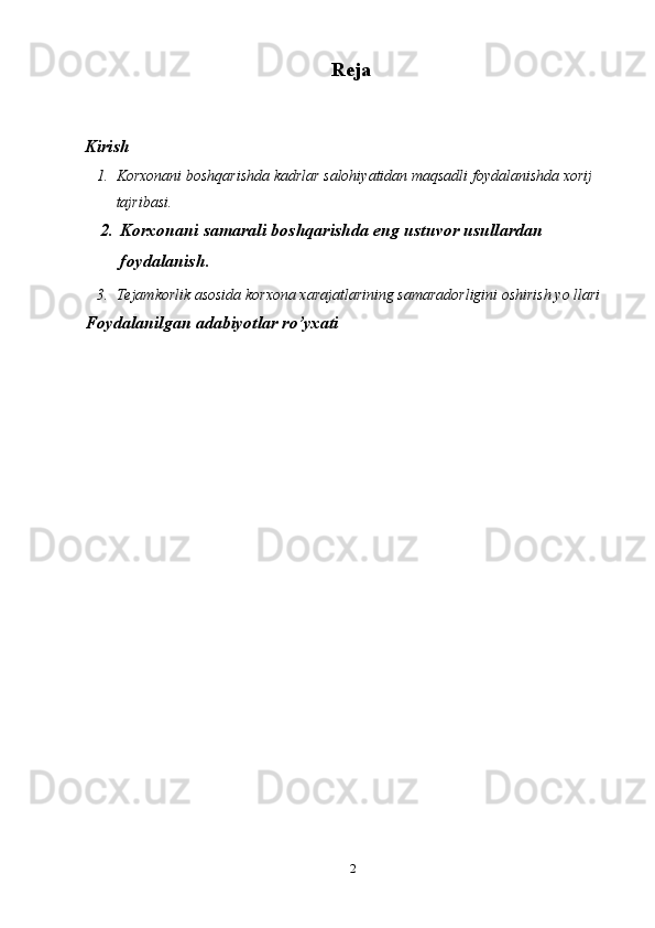 2Reja
Kirish
1. Korxonani boshqarishda kadrlar salohiyatidan maqsadli   foydalanishda xorij  
tajribasi.
2. Korxonani   samarali   boshqarishda   eng ustuvor   usullardan  
foydalanish.
3. Tejamkorlik asosida korxona xarajatlarining samaradorligini oshirish yo llari
Foydalanilgan adabiyotlar ro’yxati 