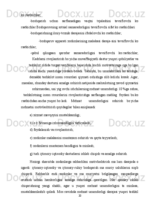 20ko rsatkichlar;
-boshqarish   uchun   sarflanadigan   vaqtni   tejalashini   tavsiflovchi   ko
rsatkichlar.Boshqaruvning   sotsial   samaradorligini   tavsiflovchi   sifat   ko rsatkichlari:
-boshqarishning   ilmiy-texnik   darajasini   ifodalovchi   ko rsatkichlar;
-boshqaruv   apparati   xodimlarining   malakasi   daraja-sini   tavsiflovchi   ko
rsatkichlar;
-qabul qilingaan qarorlar samaradorligini tavsiflovchi ko rsatkichlar;
Kadrlarni   rivojlantirish   bo yicha   muvaffaqiyatli   dastur   yuqori qobiliyatlar va
tashkilot   oldida   turgan   vazifalarni   bajarishda   kuchli   motivatsiyaga   ega   bo lgan
ishchi   kuchi   yaratishga   yordam   beradi.   Tabiiyki,   bu   unumdorlikni   ko tarishga,
demakki   tashkilot   inson   resurslari   qiymati   oshishiga   olib   kelishi   kerak.   Agar,
masalan,   shunday dasturni   amalga   oshirish   natijasida   mahsulotning   zavod   qiymatini
oshirmasdan,   uni   yig uvchi   ishchilarning   mehnat   unumdorligi   10   %ga   oshsa,
tashkilotning   inson   resurslarini   rivojlantirishga   sarflangan   mablag    foydasi   bu   ko
rsatkichdan   ancha   yuqori   bo ladi.      Mehnat unumdorligini oshirish bo yicha
mehnatni   motivlashtirish   quyidagilar   bilan   aniqlanadi:
a) xizmat   mavqeyini   mustahkamligi;
b) o z   firmasiga   ixlosmandligini   tarbiyalash;
d) foydalanish   va   rivojlantirish;
e) xodimlar   malakasini   muntazam   oshirish   va   qayta   tayyorlash;
f) xodimlarni   muntazam   bandligini   ta minlash;
g) turli   ijtimoiy-iqtisodiy   dasturlarni   ishlab   chiqish   va   amalga   oshirish.
Hozirgi   sharoitda   xodimlarga   rahbarlikni   motivlashtirish   ma   lum   darajada   o
zgardi:   ijtimoiy-iqtisodiy   va   ijtimoiy-ruhiy   boshqarish   ma   muriy   uslublarini   siqib
chiqardi.   Rahbarlik   endi   xodimlar   va   ma   muriyatni   belgilangan   maqsadlarga
erishish   uchun   hamkorligini   amalga   oshirishga   qaratilgan.   Har   qanday   ishlab
chiqarishning   yangi   shakli,   agar   u   yuqori   mehnat   unumdorligini   ta   minlasa,
mustahkamlashib qoladi. Mos ravishda mehnat  unumdorligi darajasi  yuqori tashkil