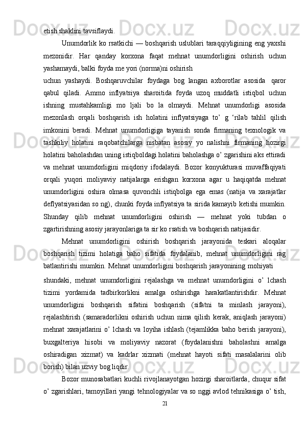 21etish shaklini   tavsiflaydi.
Unumdorlik ko rsatkichi  — boshqarish  uslublari taraqqiyligining eng yaxshi
mezonidir.   Har   qanday   korxona   faqat   mehnat   unumdorligini   oshirish   uchun
yashamaydi,   balki   foyda me yori   (norma)ni   oshirish
uchun   yashaydi.   Boshqaruvchilar   foydaga   bog   langan   axborotlar   asosida   qaror
qabul   qiladi.   Ammo   inflyatsiya   sharoitida   foyda   uzoq   muddatli   istiqbol   uchun
ishning   mustahkamligi   mo   ljali   bo   la   olmaydi.   Mehnat   unumdorligi   asosida
mezonlash   orqali   boshqarish   ish   holatini   inflyatsiyaga   to’   g   ‘rilab   tahlil   qilish
imkonini   beradi.   Mehnat   unumdorligiga   tayanish   sonda   firmaning   texnologik   va
tashkiliy   holatini   raqobatchilarga   nisbatan   asosiy   yo   nalishni   firmaning   hozirgi
holatini baholashdan uning istiqboldagi holatini baholashga o’ zgarishini aks ettiradi
va   mehnat   unumdorligini   miqdoriy   ifodalaydi.   Bozor   konyukturasi   muvaffaqiyati
orqali   yuqori   moliyaviy   natijalarga   erishgan   korxona   agar   u   haqiqatda   mehnat
unumdorligini   oshira   olmasa   quvonchli   istiqbolga   ega   emas   (natija   va   xarajatlar
deflyatsiyasidan so ng), chunki foyda inflyatsiya ta sirida kamayib ketishi mumkin.
Shunday   qilib   mehnat   unumdorligini   oshirish   —   mehnat   yoki   tubdan   o
zgartirishning   asosiy   jarayonlariga   ta sir   ko rsatish   va   boshqarish   natijasidir.
Mehnat   unumdorligini   oshirish   boshqarish   jarayonida   teskari   aloqalar
boshqarish   tizimi   holatiga   baho   sifatida   foydalanib,   mehnat   unumdorligini   rag
batlantirishi   mumkin.   Mehnat   unumdorligini   boshqarish   jarayonining   mohiyati
shundaki,   mehnat   unumdorligini   rejalashga   va   mehnat   unumdorligini   o’   lchash
tizimi   yordamida   tadbirkorlikni   amalga   oshirishga   harakatlantirishdir.   Mehnat
unumdorligini   boshqarish   sifatini   boshqarish   (sifatni   ta   minlash   jarayoni),
rejalashtirish   (samaradorlikni   oshirish   uchun   nima   qilish   kerak,   aniqlash   jarayoni)
mehnat   xarajatlarini   o’   lchash   va   loyiha   ishlash   (tejamlikka   baho   berish   jarayoni),
buxgalteriya   hisobi   va   moliyaviy   nazorat   (foydalanishni   baholashni   amalga
oshiradigan   xizmat)   va   kadrlar   xizmati   (mehnat   hayoti   sifati   masalalarini   olib
borish)   bilan   uzviy   bog liqdir.
Bozor munosabatlari kuchli rivojlanayotgan hozirgi sharoitlarda, chuqur sifat
o’ zgarishlari, tamoyillari yangi tehnologiyalar va so nggi avlod tehnikasiga o’ tish, 