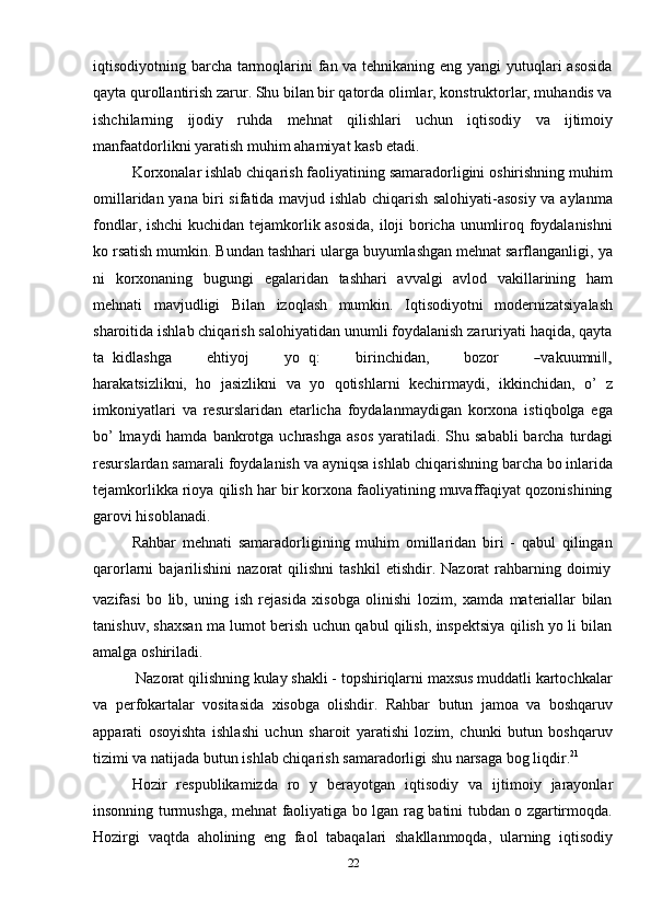 22iqtisodiyotning barcha tarmoqlarini fan va tehnikaning eng yangi  yutuqlari asosida
qayta qurollantirish zarur. Shu bilan bir qatorda olimlar, konstruktorlar, muhandis va
ishchilarning   ijodiy   ruhda   mehnat   qilishlari   uchun   iqtisodiy   va   ijtimoiy
manfaatdorlikni yaratish   muhim   ahamiyat kasb etadi.
Korxonalar ishlab chiqarish faoliyatining samaradorligini oshirishning muhim
omillaridan yana biri sifatida mavjud ishlab chiqarish salohiyati-asosiy va aylanma
fondlar, ishchi kuchidan tejamkorlik asosida,  iloji boricha unumliroq foydalanishni
ko rsatish mumkin. Bundan tashhari ularga buyumlashgan mehnat sarflanganligi,   ya
ni   korxonaning   bugungi   egalaridan   tashhari   avvalgi   avlod   vakillarining   ham
mehnati   mavjudligi   Bilan   izoqlash   mumkin.   Iqtisodiyotni   modernizatsiyalash
sharoitida ishlab chiqarish salohiyatidan unumli foydalanish zaruriyati haqida, qayta
t a   k i d l a sh ga         e h t i y oj         y o   q:         bi r i n c hi da n ,         bo z or        ― va k uu m ni	,‖
h ar a ka ts iz li k n i,   ho   jasizlikni   va   yo   qotishlarni   kechirmaydi,   ikkinchidan,   o’   z
imkoniyatlari   va   resurslaridan   etarlicha   foydalanmaydigan   korxona   istiqbolga   ega
bo’  lmaydi  hamda   bankrotga   uchrashga   asos   yaratiladi.   Shu   sababli   barcha   turdagi
resurslardan   samarali   foydalanish   va   ayniqsa   ishlab   chiqarishning   barcha   bo inlarida
tejamkorlikka rioya qilish har bir korxona faoliyatining muvaffaqiyat qozonishining
garovi hisoblanadi.
Rahbar   mehnati   samaradorligining   muhim   omillaridan   biri   -   qabul   qilingan
qarorlarni   bajarilishini   nazorat   qilishni   tashkil   etishdir.   Nazorat   rahbarning   doimiy
vazifasi   bo   lib,   uning   ish   rejasida   xisobga   olinishi   lozim,   xamda   materiallar   bilan
tanishuv, shaxsan ma lumot berish uchun qabul qilish, inspektsiya qilish yo li bilan
amalga   oshiriladi.
Nazorat qilishning kulay shakli - topshiriqlarni maxsus muddatli kartochkalar
va   perfokartalar   vositasida   xisobga   olishdir.   Rahbar   butun   jamoa   va   boshqaruv
apparati   osoyishta   ishlashi   uchun   sharoit   yaratishi   lozim,   chunki   butun   boshqaruv
tizimi   va   natijada   butun   ishlab chiqarish   samaradorligi   shu   narsaga   bog liqdir. 21
Hozir   respublikamizda   ro   y   berayotgan   iqtisodiy   va   ijtimoiy   jarayonlar
insonning turmushga, mehnat faoliyatiga bo lgan rag batini tubdan o zgartirmoqda.
Hozirgi   vaqtda   aholining   eng   faol   tabaqalari   shakllanmoqda,   ularning   iqtisodiy