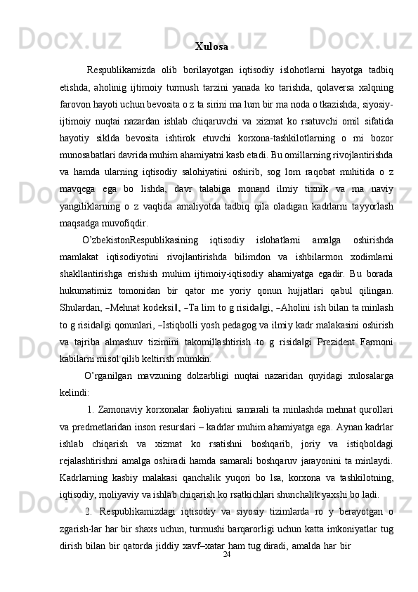 24Xulosa  
Respublikamizda   olib   borilayotgan   iqtisodiy   islohotlarni   hayotga   tadbiq
etishda,   aholinig   ijtimoiy   turmush   tarzini   yanada   ko   tarishda,   qolaversa   xalqning
farovon   hayoti   uchun   bevosita   o z   ta sirini   ma lum   bir   ma noda   o tkazishda,   siyosiy-
ijtimoiy   nuqtai   nazardan   ishlab   chiqaruvchi   va   xizmat   ko   rsatuvchi   omil   sifatida
hayotiy   siklda   bevosita   ishtirok   etuvchi   korxona-tashkilotlarning   o   rni   bozor
munosabatlari davrida muhim ahamiyatni kasb etadi. Bu omillarning rivojlantirishda
va   hamda   ularning   iqtisodiy   salohiyatini   oshirib,   sog   lom   raqobat   muhitida   o   z
mavqega   ega   bo   lishda,   davr   talabiga   monand   ilmiy   tixnik   va   ma   naviy
yangiliklarning   o   z   vaqtida   amaliyotda   tadbiq   qila   oladigan   kadrlarni   tayyorlash
maqsadga   muvofiqdir.
O’zbekistonRespublikasining   iqtisodiy   islohatlarni   amalga   oshirishda
mamlakat   iqtisodiyotini   rivojlantirishda   bilimdon   va   ishbilarmon   xodimlarni
shakllantirishga   erishish   muhim   ijtimoiy-iqtisodiy   ahamiyatga   egadir.   Bu   borada
hukumatimiz   tomonidan   bir   qator   me   yoriy   qonun   hujjatlari   qabul   qilingan.
S h u la r d a n,  ― Me h nat   k o d e k s i	,‖  	― T a   lim   t o   g   ri s i d	a‖g i,  	― A hol i ni   i s h   bi lan   t a  m inl a s h
to   g   r i s i d	
a‖ gi   qo nu n l ar i ,  	― Isti qb o ll i   y osh   p e d a g o g   va   i l m i y   ka d r   m ala k a s i ni   o s h i r i s h
va   tajriba   almashuv   tizimini   takomillashtirish   to   g   risida gi	
‖   Prezident   Farmoni
kabilarni misol   qilib   keltirish   mumkin.
O’rganilgan   mavzuning   dolzarbligi   nuqtai   nazaridan   quyidagi   xulosalarga
kelindi:
1. Zamonaviy korxonalar  faoliyatini  samarali  ta minlashda mehnat  qurollari
va predmetlaridan inson resurslari – kadrlar muhim ahamiyatga ega. Aynan kadrlar
ishlab   chiqarish   va   xizmat   ko   rsatishni   boshqarib,   joriy   va   istiqboldagi
rejalashtirishni   amalga   oshiradi   hamda   samarali   boshqaruv   jarayonini   ta   minlaydi.
Kadrlarning   kasbiy   malakasi   qanchalik   yuqori   bo   lsa,   korxona   va   tashkilotning,
iqtisodiy,   moliyaviy   va   ishlab   chiqarish   ko rsatkichlari   shunchalik   yaxshi   bo ladi.
2. Respublikamizdagi   iqtisodiy   va   siyosiy   tizimlarda   ro   y   berayotgan   o
zgarish-lar har bir shaxs uchun, turmushi barqarorligi uchun katta imkoniyatlar   tug
dirish   bilan   bir   qatorda   jiddiy   xavf–xatar   ham   tug diradi,   amalda   har   bir 