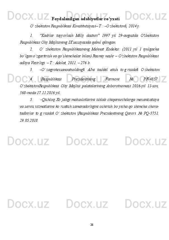 26Foydalanilgan   adabiyotlar   ro’yxati
O’   z b e k i s t o n   R e s p u b l i k a s i   Ko n st i t u ts i y a s i –  T .: ― O   z b e k is t o n	,‖   2 01 4   y .
1. "Kadrlar   tayyorlash   Milly   dasturi"   1997   yil   29-avgustda   O'zbekiston
Respublikasi Oliy   Majlisining   IX   sessiyasida   qabul   qilingan.
2. O’   zbekiston   Respublikasining   Mehnat   Kodeksi:   (2011   yil   1   iyulgacha
bo’lgan   o’zgartirish   va   qo’shimchalar   bilan)   Rasmiy   nashr   –   O’zbekiston   Respublikasi
adliya Vazirligi.   – T.:   Adolat,   2011.   –   276   b.
3.	
― O’   za g r o t e x s a no a t x o ld i n g	‖      A J n i    t a s h k i l    e t is h    t o   g   ri si d a	‖     O   z b e k i s t o n
4. |Respublikasi   Prezidentining   Farmoni   №   PF-4857.
O’zbekistonRespublikasi   Oliy   Majlisi   palatalarining   Axborotnomasi   2016-yil   11-son,
368-moda   17.11.2016   yil.
5.	
― Q is h l o q   X o   j a l i g i   m a h s ul o t la r i n i   i s h l ab   c h i qa r u v c h i la r ga   m e x a n i za ts i y a
va servis xizmatlarini ko rsatish samaradorligini oshirish bo yicha qo shimcha chora-
tadbirlar   to  g  risida   O’  zbekiston  |Respublikasi   Prezidentining	
‖   Qarori.   №  PQ-3751.
29.05.2018 