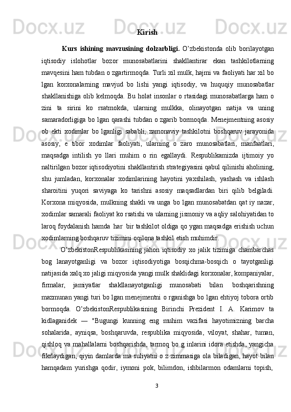 3Kirish
Kurs   ishining   mavzusining   dolzarbligi.   O’zbekistonda   olib   borilayotgan
iqtisodiy   islohotlar   bozor   munosabatlarini   shakllantirar   ekan   tashkilotlarning
mavqesini ham tubdan o zgartirmoqda. Turli xil mulk, hajmi va   faoliyati har xil bo
lgan   korxonalarning   mavjud   bo   lishi   yangi   iqtisodiy,   va   huquqiy   munosabatlar
shakllanishiga   olib   kelmoqda.   Bu   holat   insonlar   o rtasidagi   munosabatlarga  ham  o
zini   ta   sirini   ko   rsatmokda,   ularning   mulkka,   olinayotgan   natija   va   uning
samaradorligiga   bo lgan   qarashi   tubdan   o zgarib   bormoqda.   Menejmentning asosiy
ob   ekti   xodimlar   bo   lganligi   sababli,   zamonaviy   tashkilotni   boshqaruv   jarayonida
asosiy,   e   tibor   xodimlar   faoliyati,   ularning   o   zaro   munosabatlari,   manfaatlari,
maqsadga   intilish   yo   llari   muhim   o   rin   egallaydi.   Respublikamizda   ijtimoiy   yo
naltirilgan   bozor   iqtisodiyotini   shakllantirish   strategiyasini   qabul   qilinishi   aholining,
shu   jumladan,   korxonalar   xodimlarining   hayotini   yaxshilash,   yashash   va   ishlash
sharoitini   yuqori   saviyaga   ko   tarishni   asosiy   maqsadlardan   biri   qilib   belgiladi.
Korxona   miqyosida,   mulkning  shakli   va   unga   bo  lgan   munosabatdan   qat   iy   nazar,
xodimlar   samarali   faoliyat   ko rsatishi   va   ularning   jismoniy   va   aqliy   salohiyatidan   to
laroq   foydalanish   hamda   har   bir   tashkilot oldiga qo ygan maqsadga erishish uchun
xodimlarning boshqaruv tizimini   oqilona   tashkil   etish   muhimdir.
O’zbekistonRespublikasining   jahon   iqtisodiy   xo   jalik   tizimiga   chambarchas
bog   lanayotganligi   va   bozor   iqtisodiyotiga   bosqichma-bosqich   o   tayotganligi
natijasida xalq xo jaligi miqyosida yangi mulk shaklidagi korxonalar, kompaniyalar,
firmalar,   jamiyatlar   shakllanayotganligi   munosabati   bilan   boshqarishning
mazmunan yangi turi bo lgan menejmentni o rganishga bo lgan ehtiyoj tobora ortib
bormoqda.   O’zbekistonRespublikasining   Birinchi   Prezident   I.   A.   Karimov   ta
kidlaganidek   ―   "Bugungi   kunning   eng   muhim   vazifasi   hayotimizning   barcha
sohalarida,   ayniqsa,   boshqaruvda,   respublika   miqyosida,   viloyat,   shahar,   tuman,
qishloq  va mahallalarni   boshqarishda,  tarmoq bo  g inlarini   idora  etishda,  yangicha
fikrlaydigan, qiyin damlarda ma suliyatni o z zimmasiga ola biladigan, hayot bilan
hamqadam   yurishga   qodir,   iymoni   pok,   bilimdon,   ishbilarmon   odamlarni   topish, 