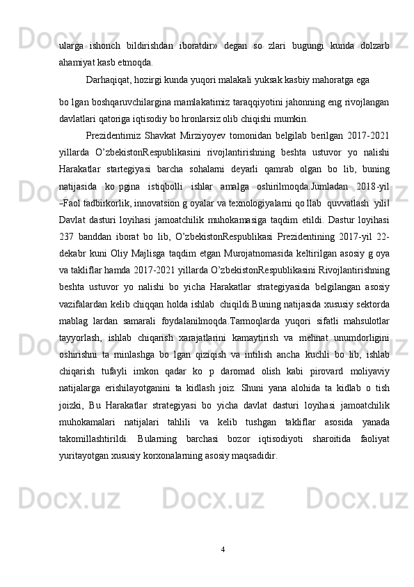 4ularga   ishonch   bildirishdan   iboratdir»   degan   so   zlari   bugungi   kunda   dolzarb
ahamiyat kasb   etmoqda.
Darhaqiqat,   hozirgi   kunda   yuqori   malakali   yuksak   kasbiy   mahoratga   ega
bo lgan boshqaruvchilargina mamlakatimiz taraqqiyotini jahonning eng rivojlangan
davlatlari   qatoriga   iqtisodiy   bo hronlarsiz olib   chiqishi   mumkin.
Prezidentimiz   Shavkat   Mirziyoyev   tomonidan   belgilab   berilgan   2017-2021
yillarda   O’zbekistonRespublikasini   rivojlantirishning   beshta   ustuvor   yo   nalishi
Harakatlar   startegiyasi   barcha   sohalarni   deyarli   qamrab   olgan   bo   lib,   buning
na t i j a s i da     k o   p gi na     i s t i qb o l li     i sh lar     a m al g a     o sh ir i l m oqda . Ju m la d a n     20 1 8 - y il―
Fa ol tadbirkorlik,   innovatsion   g oyalar   va   texnologiyalarni   qo llab   quvvatlash   yili	‖
Davlat   dasturi   loyihasi   jamoatchilik   muhokamasiga   taqdim   etildi.   Dastur   loyihasi
237   banddan   iborat   bo   lib,   O’zbekistonRespublikasi   Prezidentining   2017-yil   22-
dekabr   kuni   Oliy   Majlisga   taqdim   etgan   Murojatnomasida   keltirilgan   asosiy   g oya
va   takliflar   hamda   2017-2021   yillarda   O’zbekistonRespublikasini   Rivojlantirishning
beshta   ustuvor   yo   nalishi   bo   yicha   Harakatlar   strategiyasida   belgilangan   asosiy
vazifalardan   kelib   chiqqan   holda   ishlab   chiqildi.Buning   natijasida xususiy sektorda
mablag   lardan   samarali   foydalanilmoqda.Tarmoqlarda   yuqori   sifatli   mahsulotlar
tayyorlash,   ishlab   chiqarish   xarajatlarini   kamaytirish   va   mehnat   unumdorligini
oshirishni   ta   minlashga   bo   lgan   qiziqish   va   intilish   ancha   kuchli   bo   lib,   ishlab
chiqarish   tufayli   imkon   qadar   ko   p   daromad   olish   kabi   pirovard   moliyaviy
natijalarga   erishilayotganini   ta   kidlash   joiz.   Shuni   yana   alohida   ta   kidlab   o   tish
joizki,   Bu   Harakatlar   strategiyasi   bo   yicha   davlat   dasturi   loyihasi   jamoatchilik
muhokamalari   natijalari   tahlili   va   kelib   tushgan   takliflar   asosida   yanada
takomillashtirildi.   Bularning   barchasi   bozor   iqtisodiyoti   sharoitida   faoliyat
yuritayotgan   xususiy   korxonalarning   asosiy   maqsadidir. 