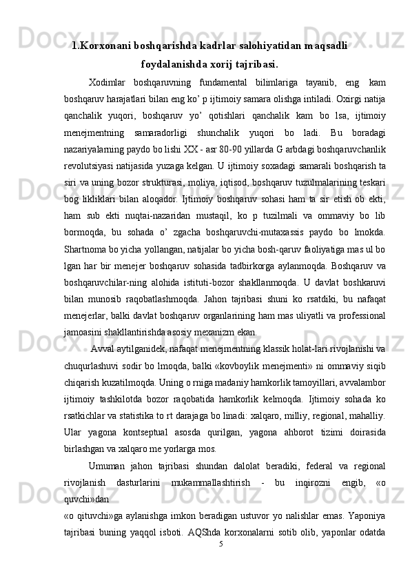 51.Korxonani boshqarishda kadrlar salohiyatidan maqsadli
foydalanishda xorij   tajribasi.
Xodimlar   boshqaruvning   fundamental   bilimlariga   tayanib,   eng   kam
boshqaruv harajatlari bilan eng ko’ p ijtimoiy samara olishga intiladi. Oxirgi natija
qanchalik   yuqori,   boshqaruv   yo’   qotishlari   qanchalik   kam   bo   lsa,   ijtimoiy
menejmentning   samaradorligi   shunchalik   yuqori   bo   ladi.   Bu   boradagi
nazariyalarning paydo bo lishi XX - asr 80-90 yillarda G arbdagi boshqaruvchanlik
revolutsiyasi   natijasida   yuzaga kelgan. U   ijtimoiy soxadagi   samarali   boshqarish   ta
siri va uning bozor strukturasi, moliya, iqtisod, boshqaruv tuzulmalarining teskari
bog   likliklari   bilan   aloqador.   Ijtimoiy   boshqaruv   sohasi   ham   ta   sir   etish   ob   ekti,
ham   sub   ekti   nuqtai-nazaridan   mustaqil,   ko   p   tuzilmali   va   ommaviy   bo   lib
bormoqda,   bu   sohada   o’   zgacha   boshqaruvchi-mutaxassis   paydo   bo   lmokda.
Shartnoma bo yicha   yollangan, natijalar bo yicha bosh-qaruv faoliyatiga mas ul bo
lgan   har   bir   menejer   boshqaruv   sohasida   tadbirkorga   aylanmoqda.   Boshqaruv   va
boshqaruvchilar-ning   alohida   istituti-bozor   shakllanmoqda.   U   davlat   boshkaruvi
bilan   munosib   raqobatlashmoqda.   Jahon   tajribasi   shuni   ko   rsatdiki,   bu   nafaqat
menejerlar, balki   davlat   boshqaruv   organlarining   ham   mas uliyatli   va   professional
jamoasini   shakllantirishda   asosiy mexanizm   ekan.
Avval aytilganidek, nafaqat menejmentning klassik holat-lari rivojlanishi va
chuqurlashuvi  sodir  bo lmoqda, balki  «kovboylik menejmenti» ni  ommaviy siqib
chiqarish kuzatilmoqda. Uning o rniga madaniy hamkorlik tamoyillari, avvalambor
ijtimoiy   tashkilotda   bozor   raqobatida   hamkorlik   kelmoqda.   Ijtimoiy   sohada   ko
rsatkichlar   va   statistika   to rt   darajaga   bo linadi:   xalqaro,   milliy,   regional,   mahalliy.
Ular   yagona   kontseptual   asosda   qurilgan,   yagona   ahborot   tizimi   doirasida
birlashgan va xalqaro me yorlarga   mos.
Umuman   jahon   tajribasi   shundan   dalolat   beradiki,   federal   va   regional
rivojlanish   dasturlarini   mukammallashtirish   -   bu   inqirozni   engib,   «o
quvchi»dan
«o  qituvchi»ga  aylanishga   imkon  beradigan   ustuvor   yo  nalishlar   emas.  Yaponiya
tajribasi   buning   yaqqol   isboti.   AQShda   korxonalarni   sotib   olib,   yaponlar   odatda 