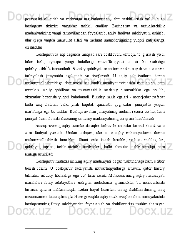 7personalni   o’   qitish   va   mehnatga   rag   batlantirish,   ishni   tashkil   etish   yo’   li   bilan
boshqaruv   tizimini   yangidan   tashkil   etadilar.   Boshqaruv   va   tashkilotchilik
madaniyatining yangi tamoyillaridan foydalanib, aqliy faoliyat salohiyatini oshirib,
ular   qisqa   vaqtda   mahsulot   sifati   va   mehnat   unumdorligining   yuqori   natijalariga
erishadilar.
Boshqaruvda   aql   deganda   maqsad   sari   boshlovchi   «hulqni   to   g   irlash   yo   li
bilan   turli,   ayniqsa   yangi   holatlarga   muvoffa-qiyatli   ta   sir   ko   rsatishga
qobiliyatlilik 10
» tushuniladi. Bunday qobiliyat inson tomonidan o qish va o z-o zini
tarbiyalash   jarayonida   egallanadi   va   rivojlanadi.   U   aqliy   qobiliyatlarni   doimo
mukammallashtirishga   chorlovchi   har   kunlik   amaliyot   natijasida   rivojlanishi   ham
mumkin.   Aqliy   qobiliyat   va   mutaxassislik   madaniy   qimmatlikka   ega   bo   lib,
xizmatlar   bozorida   yuqori   baholanadi.   Bunday   mulk   egalari   -   menejerlar   nafaqat
katta   xaq   oladilar,   balki   yirik   kapital,   qimmatli   qog   ozlar,   jamiyatda   yuqori
martabaga   ega   bo   ladilar.   Boshqaruv   ilmi   jamiyatning   muhim   resursi   bo   lib,   ham
jamiyat,   ham   alohida   shaxsning   umumiy   madaniyatining   bir   qismi   hisoblanadi.
Boshqaruvning   aqliy  tizimlarida  aqlni   tashuvchi   shaxslar   tashkil   etiladi   va   o
zaro   faoliyat   yuritadi.   Undan   tashqari,   ular   o’   z   aqliy   imkoniyatlarini   doimo
mukammallashtirib   boradilar.   Shuni   esda   tutish   kerakki,   nafaqat   mablag   lar,
qobiliyat,   tajriba,   tashkilotchilik   tuzilmalari,   balki   shaxslar   tashkilotchiligi   ham
amalga   oshiriladi.
Boshqaruv mutaxassisining aqliy madaniyati degan tushunchaga ham e tibor
berish   lozim.   U   boshqaruv   faoliyatida   muvaffaqiyatlarga   eltuvchi   qator   kasbiy
bilimlar,   uslubiy   fikrlashga   ega   bo’   lishi   kerak.   Mutaxassisning   aqliy   madaniyati
masalalari   ilmiy   adabiyotlari   endigina   muhokama   qilinmokda,   bu   munosabatda
birinchi   qadam   tashlanmoqda.   Lekin   hayot   hozirdan   uning   shakllanishining   aniq
mexanizimini talab qilmoqda.Hozirgi vaqtda aqliy mulk rivojlanishini himoyalashda
boshqaruvning   ilmiy   salohiyatidan   foydalanish   va   shakllantirish   muhim   ahamiyat 