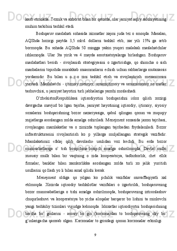 9kasb etmokda. Texnik va axborot bilan bir qatorda, ular jamiyat aqliy salohiyatining
muhim   tarkibini   tashkil   etadi.
Boshqaruv   maslahati   sohasida   xizmatlar   xajmi   juda   tez   o   smoqda.   Masalan,
AQShda   hozirgi   paytda   3,5   mlrd.   dollarni   tashkil   etib,   xar   yili   15%   ga   ortib
bormoqda.   Bu   sohada   AQShda   50   mingga   yakin   yuqori   malakali   maslahatchilar
ishlamoqda.   Ular   3ta   yirik   va   4   mayda   assotsiatsiyalarga   birlashgan.   Boshqaruv
maslahatlari   berish   -   rivojlanish   strategiyasini   o   zgartirishga,   qo   shimcha   o   sish
manbalarini topishda murakkab muammolarni echish uchun rahbarlarga mutaxassis
yordamidir.   Bu   bilan   u   o   z-o   zini   tashkil   etish   va   rivojlantirish   mexanizmini
yuritadi. Maslahatchi  - ijtimoiy menejer, umumijtimoiy va umuminsoniy ne matlar
tashuvchisi,   u   jamiyat hayotini   turli jabhalariga   yaxshi moslashadi.
O’zbekistonRespublikasi   iqtisodiyotini   boshqarishni   islox   qilish   xozirgi
davrgacha   mavjud   bo   lgan   tajriba,   jamiyat   hayotining   iqtisodiy,   ijtimoiy,   siyosiy
soxalarini   boshqarishning   bozor   nazariyasiga,   qabul   qilingan   qonun   va   xuquqiy
xujjatlarga asoslangan xolda amalga oshiriladi. Menejment soxasida jaxon tajribasi,
rivojlangan   mamlakatlar   va   o   zimizda   tuplangan   tajribadan   foydalaniladi.   Bozor
infrastrukturasini   rivojlantirish   ko   p   yillarga   muljallangan   strategik   vazifadir.
Mamlakatimiz   «falaj   qilib   davolash»   usulidan   voz   kechdi.   Bu   erda   bozor
munosabatlariga   o’   tish   bosqichma-bosqich   amalga   oshirilmoqda.   Davlat   mulki
xususiy   mulk   bilan   bir   vaqtning   o   zida   kooperatsiya,   tadbirkorlik,   chet   ellik
firmalar,   banklar   bilan   xamkorlikka   asoslangan   xolda   turli   xo   jalik   yuritish
usullarini   qo llash   yo li   bilan   amal qilishi   kerak.
Menejment   oldiga   qo   yilgan   ko   pchilik   vazifalar   muvaffaqiyatli   xal
etilmoqda.   Xozirda   iqtisodiy   tashkilotlar   vazifalari   o   zgartirildi,   boshqaruvning
bozor   munosabatlariga   o   tishi   amalga   oshirilmoqda,   boshqaruvning   ixtisoslashuv
chuqurlashuvi   va   kooperatsiya   bo   yicha   aloqalar   barqaror   bo   lishini   ta   minlovchi
yangi   tashkiliy  tizimlari   vujudga  kelmoqda.  Isloxatlar   iqtisodiyotni   boshqarishning
barcha   bo’   ginlarini   -   asosiy   bo   gin   (korxona)dan   to   boshqaruvning   oliy   bo’
g’inlarigacha   qamrab   olgan.   Korxonalar   to grisidagi   qonun   korxonalar   erkinligi 