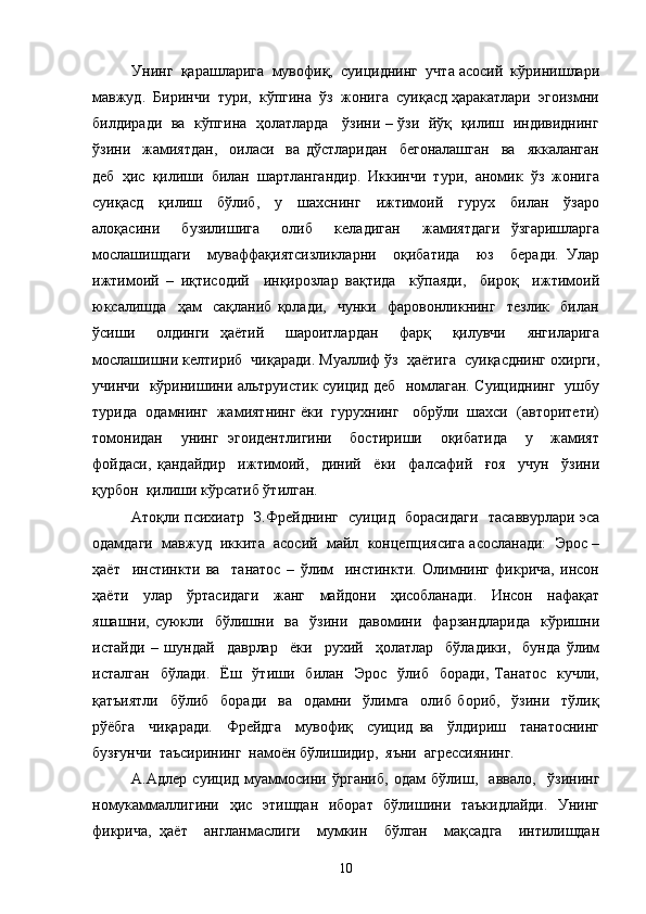Унинг  қарашларига  мувофиқ,  суициднинг  учта асосий  кўринишлари
мавжуд.  Биринчи  тури,  кўпгина  ўз  жонига  суиқасд ҳаракатлари  эгоизмни
билдиради   ва   кўпгина   ҳолатларда     ўзини – ўзи   йўқ   қилиш   индивиднинг
ўзини     жамиятдан,     оиласи     ва   дўстларидан     бегоналашган     ва     яккаланган
деб  ҳис  қилиши  билан  шартлангандир.  Иккинчи  тури,  аномик  ўз  жонига
суиқасд     қилиш     бўлиб,     у     шахснинг     ижтимоий     гурух     билан     ўзаро
алоқасини     бузилишига     олиб     келадиган     жамиятдаги   ўзгаришларга
мослашишдаги     муваффақиятсизликларни     оқибатида     юз     беради.   Улар
ижтимоий   –   иқтисодий     инқирозлар   вақтида     кўпаяди,     бироқ     ижтимоий
юксалишда     ҳам     сақланиб   қолади,     чунки     фаровонликнинг     тезлик     билан
ўсиши     олдинги   ҳаётий     шароитлардан     фарқ     қилувчи     янгиларига
мослашишни келтириб  чиқаради. Муаллиф ўз  ҳаётига  суиқасднинг охирги,
учинчи   кўринишини альтруистик суицид деб   номлаган. Суициднинг   ушбу
турида  одамнинг  жамиятнинг ёки  гурухнинг   обрўли  шахси  (авторитети)
томонидан     унинг   эгоидентлигини     бостириши     оқибатида     у     жамият
фойдаси,   қандайдир     ижтимоий,     диний     ёки     фалсафий     ғоя     учун     ўзини
қурбон  қилиши кўрсатиб ўтилган.
Атоқли психиатр   З.Фрейднинг   суицид   борасидаги   тасаввурлари эса
одамдаги  мавжуд  иккита  асосий  майл  концепциясига асосланади:  Эрос –
ҳаёт     инстинкти   ва     танатос   –   ўлим     инстинкти.   Олимнинг   фикрича,   инсон
ҳаёти     улар     ўртасидаги     жанг     майдони     ҳисобланади.     Инсон     нафақат
яшашни,  суюкли    бўлишни    ва    ўзини    давомини    фарзандларида     кўришни
истайди   –   шундай     даврлар     ёки     рухий     ҳолатлар     бўладики,     бунда   ўлим
исталган     бўлади.    Ёш     ўтиши     билан     Эрос     ўлиб    боради,   Танатос     кучли,
қатъиятли     бўлиб     боради     ва     одамни     ўлимга     олиб   бориб,     ўзини     тўлиқ
рўёбга     чиқаради.     Фрейдга     мувофиқ     суицид   ва     ўлдириш     танатоснинг
бузғунчи  таъсирининг  намоён бўлишидир,  яъни  агрессиянинг. 
А.Адлер   суицид   муаммосини   ўрганиб,   одам   бўлиш,     аввало,     ўзининг
номукаммаллигини   ҳис   этишдан   иборат   бўлишини   таъкидлайди.   Унинг
фикрича,   ҳаёт     англанмаслиги     мумкин     бўлган     мақсадга     интилишдан
10 