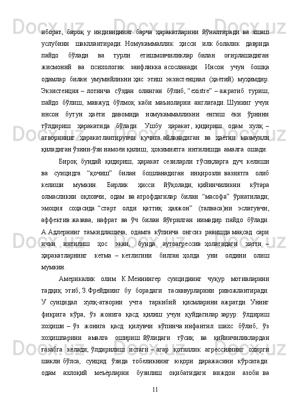 иборат,  бироқ  у  индивиднинг  барча  ҳаракатларини  йўналтиради  ва  яшаш
услубини     шакллантиради.   Номукаммаллик     ҳисси     илк   болалик     даврида
пайдо     бўлади     ва     турли     етишмовчиликлар   билан     оғирлашадиган
жисмоний     ва     психологик     заифликка   асосланади.     Инсон     учун     бошқа
одамлар  билан  умумийликни ҳис  этиш  экзистенциал  (ҳаётий)  муҳимдир.
Экзистенция – лотинча   сўздан   олинган   бўлиб, “existre” – ажратиб   туриш,
пайдо  бўлиш,  мавжуд  бўлмоқ  каби  маъноларни  англатади. Шунинг  учун
инсон     бутун     ҳаёти     давомида     номукаммалликни     енгиш     ёки     ўрнини
тўлдириш     ҳаракатида     бўлади.     Ушбу     ҳаракат,   қидириш     одам     хулқ   –
атворининг     ҳаракатлантирувчи     кучига   айланадиган     ва     ҳаётни     мазмунли
қиладиган ўзини-ўзи намоён қилиш,  ҳокимиятга  интилишда  амалга  ошади.
Бироқ  бундай  қидириш,  ҳаракат  сезиларли  тўсиқларга  дуч  келиши
ва     суицидга     “қочиш”     билан     бошланадиган     инқирозли   вазиятга     олиб
келиши     мумкин.     Бирлик     ҳисси     йўқолади;   қийинчиликни     кўтара
олмасликни  оқловчи,  одам  ва атрофдагилар   билан  “масофа”  ўрнатилади;
эмоция     соҳасида   “старт     олди     қаттиқ     ҳаяжон”     (талваса)ни     эслатувчи,
аффектив жазава,  нафрат  ва  ўч  билан  йўғрилган  нимадир  пайдо  бўлади.
А.Адлернинг  таъкидлашича,  одамга  кўпинча  онгсиз  равишда мақсад  сари
ички     интилиш     ҳос     экан,     бунда     аутоагрессив   ҳолатидаги     хатти   –
ҳаракатларнинг     кетма   –   кетлигини     билган   ҳолда     уни     олдини     олиш
мумкин.
Америкалик   олим   К.Меннингер   суициднинг   чуқур   мотивларини
тадқиқ   этиб, З.Фрейднинг   бу   борадаги     тасаввурларини   ривожлантиради.
У   суицидал     хулқ-атворни     учта     таркибий     қисмларини   ажратди.   Унинг
фикрига   кўра,   ўз   жонига   қасд   қилиш   учун   қуйдагилар зарур:   ўлдириш
хоҳиши   –   ўз     жонига     қасд     қилувчи     кўпинча   инфантил     шахс     бўлиб,     ўз
хоҳишларини     амалга     ошириш   йўлидаги     тўсиқ     ва     қийинчиликлардан
ғазабга    келади; ўлдирилиш   истаги – агар   қотиллик   агрессиянинг    охирги
шакли   бўлса,     суицид     ўзида     тобеликнинг     юқори     даражасини     кўрсатади:
одам     ахлоқий     меъёрларни     бузилиш     оқибатидаги     виждон     азоби   ва
11 