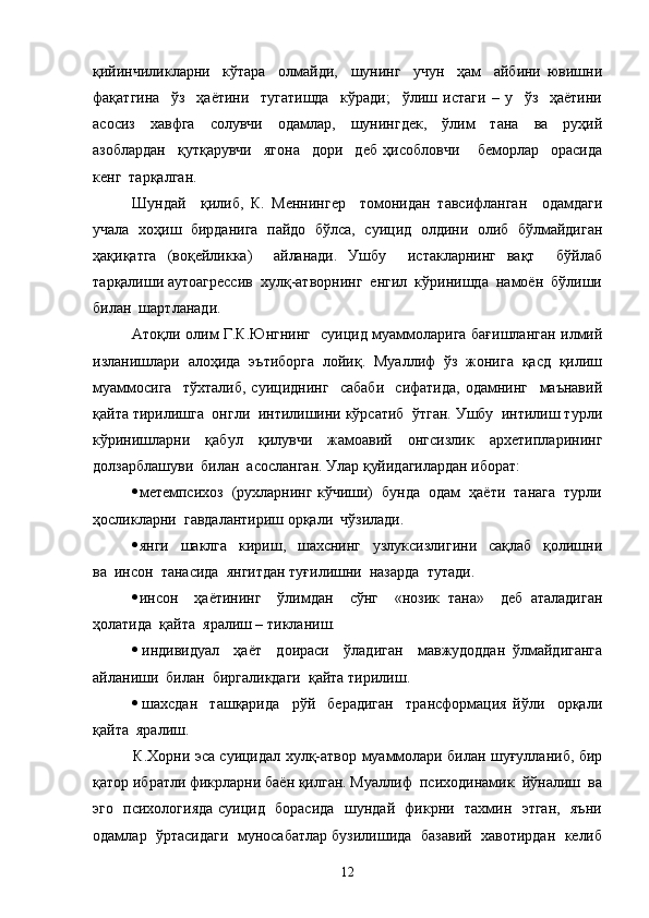 қийинчиликларни     кўтара     олмайди,     шунинг     учун     ҳам     айбини   ювишни
фақатгина     ўз     ҳаётини     тугатишда     кўради;     ўлиш   истаги   –   у     ўз     ҳаётини
асосиз     хавфга     солувчи     одамлар,     шунингдек,     ўлим     тана     ва     руҳий
азоблардан     қутқарувчи     ягона     дори     деб   ҳисобловчи       беморлар     орасида
кенг  тарқалган.
Шундай     қилиб,   К.   Меннингер     томонидан   тавсифланган     одамдаги
учала  хоҳиш  бирданига  пайдо  бўлса,   суицид   олдини   олиб   бўлмайдиган
ҳақиқатга   (воқейликка)     айланади.   Ушбу     истакларнинг   вақт     бўйлаб
тарқалиши аутоагрессив  хулқ-атворнинг  енгил  кўринишда  намоён  бўлиши
билан  шартланади. 
Атоқли олим Г.К.Юнгнинг   суицид муаммоларига бағишланган илмий
изланишлари   алоҳида   эътиборга   лойиқ.   Муаллиф   ўз   жонига   қасд   қилиш
муаммосига     тўхталиб,   суициднинг     сабаби     сифатида,   одамнинг     маънавий
қайта тирилишга  онгли  интилишини кўрсатиб  ўтган. Ушбу  интилиш турли
кўринишларни   қабул   қилувчи   жамоавий   онгсизлик   архетипларининг
долзарблашуви  билан  асосланган. Улар қуйидагилардан иборат:
 метемпсихоз  (рухларнинг кўчиши)  бунда  одам  ҳаёти  танага  турли
ҳосликларни  гавдалантириш орқали  чўзилади.
 янги     шаклга     кириш,     шахснинг     узлуксизлигини     сақлаб     қолишни
ва  инсон  танасида  янгитдан туғилишни  назарда  тутади.
 инсон     ҳаётининг     ўлимдан     сўнг     «нозик   тана»     деб   аталадиган
ҳолатида  қайта  яралиш – тикланиш.
 индивидуал     ҳаёт     доираси     ўладиган     мавжудоддан   ўлмайдиганга
айланиши  билан  биргаликдаги  қайта тирилиш.
 шахсдан     ташқарида     рўй     берадиган     трансформация   йўли     орқали
қайта  яралиш.    
   К.Хорни эса суицидал хулқ-атвор муаммолари билан шуғулланиб, бир
қатор ибратли фикрларни баён қилган. Муаллиф  психодинамик  йўналиш  ва
эго   психологияда суицид   борасида   шундай   фикрни   тахмин   этган,   яъни
одамлар  ўртасидаги  муносабатлар бузилишида  базавий  хавотирдан  келиб
12 