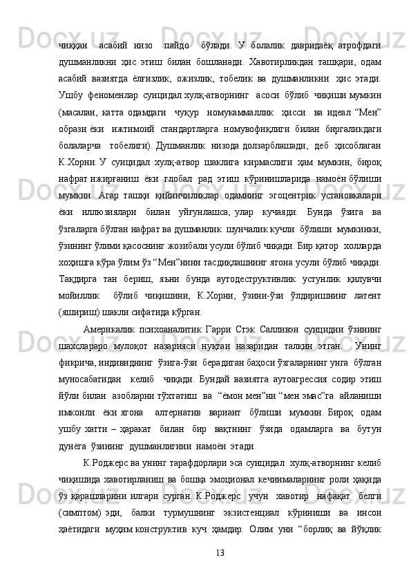 чиққан     асабий   низо     пайдо     бўлади.   У   болалик   давридаёқ   атрофдаги
душманликни  ҳис  этиш  билан  бошланади.  Хавотирликдан  ташқари,  одам
асабий  вазиятда  ёлғизлик,  ожизлик,  тобелик  ва  душманликни   ҳис  этади.
Ушбу  феноменлар  суицидал хулқ-атворнинг   асоси  бўлиб  чиқиши мумкин
(масалан,   катта   одамдаги     чуқур     номукаммаллик     ҳисси     ва   идеал   “Мен”
образи ёки   ижтимоий  стандартларга  номувофиқлиги  билан  биргаликдаги
болаларча     тобелиги). Душманлик   низода долзарблашади,   деб   ҳисоблаган
К.Хорни. У  суицидал  хулқ-атвор  шаклига  кирмаслиги  ҳам  мумкин,  бироқ
нафрат ижирғаниш  ёки  глобал   рад  этиш  кўринишларида  намоён бўлиши
мумкин.  Агар  ташқи  қийинчиликлар  одамнинг  эгоцентрик  установкалари
ёки     иллюзиялари     билан     уйғунлашса,   улар     кучаяди.     Бунда     ўзига     ва
ўзгаларга бўлган нафрат ва душманлик  шунчалик кучли  бўлиши  мумкинки,
ўзининг ўлими қасоснинг жозибали усули бўлиб чиқади. Бир қатор  холларда
хоҳишга кўра ўлим ўз “Мен”нини тасдиқлашнинг ягона усули бўлиб чиқади.
Тақдирга   тан   бериш,   яъни   бунда   аутодеструктивлик   устунлик   қилувчи
мойиллик     бўлиб   чиқишини,   К.Хорни,   ўзини-ўзи   ўлдиришнинг   латент
(яшириш) шакли сифатида кўрган. 
Америкалик   психоаналитик   Гарри   Стэк   Салливэн   суицидни   ўзининг
шахслараро   мулоқот   назарияси   нуқтаи   назаридан   талқин   этган.     Унинг
фикрича, индивиднинг  ўзига-ўзи  берадиган баҳоси ўзгаларнинг унга  бўлган
муносабатидан     келиб     чиқади.   Бундай   вазиятга   аутоагрессия   содир   этиш
йўли билан   азобларни тўхтатиш   ва   “ёмон мен”ни “мен эмас”га   айланиши
имконли     ёки   ягона       алтернатив     вариант     бўлиши     мумкин.   Бироқ     одам
ушбу   хатти   –   ҳаракат     билан     бир     вақтнинг     ўзида     одамларга     ва     бутун
дунёга  ўзининг  душманлигини  намоён  этади. 
К.Роджерс ва унинг тарафдорлари эса суицидал  хулқ-атворнинг келиб
чиқишида   хавотирланиш   ва   бошқа   эмоционал   кечинмаларнинг   роли   ҳақида
ўз   қарашларини   илгари   сурган.   К.Роджерс     учун     хавотир     нафақат     белги
(симптом)   эди,     балки     турмушнинг     экзистенциал     кўриниши     ва     инсон
ҳаётидаги  муҳим конструктив  куч  ҳамдир.  Олим  уни  “борлиқ  ва  йўқлик
13 