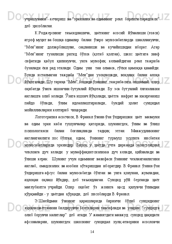 учрашувини”  кечириш  ва “эркинлик ва одамнинг  реал  борлиги парадокси”
деб  ҳисоблаган. 
К.Роджерснинг     таъкидлашича,     ҳаётнинг     асосий     йўналиши   (ғояси)
атроф муҳит ва бошқа одамлар  билан  ўзаро  муносабатларда  шаклланувчи,
“Мен”нинг   долзарблашуви,   сақланиши   ва   кучайишидан   иборат.   Агар
“Мен”нинг   тузилиши   ригид   бўлса   (қотиб   қолган),   шахс   ҳаётига   хавф
сифатида   қабул   қилинувчи,   унга   мувофиқ   келмайдиган   реал   тажриба
бузилади   ёки   рад   этилади.   Одам     уни     тан   олмаса,   гўёки   қамоққа   қамайди.
Бунда   исталмаган   тажриба   “Мен”дан   узоқлашади,   воқелик   билан   алоқа
йўқотилади. Шу тариқа “Мен” бошида ўзининг  тажрибасига  ишонмай  охир
оқибатда  ўзига  ишончни бутунлай  йўқотади.  Бу  эса  бутунлай  ёлғизликни
англашга олиб келади. Ўзига ишонч йўқолади, ҳаётга   нафрат ва ижирғаниш
пайдо   бўлади,   ўлим   идеаллаштирилади,   бундай   ҳолат   суицидал
мойилликларни келтириб  чиқаради.
Логотерапия асосчиси, В.Франкл ўзини-ўзи ўлдиришни  ҳаёт   мазмуни
ва   одам   эрки   каби   тушунчалар   қаторида,   шунингдек,   ўлим   ва   ўлиш
психологияси   билан   боғлиқликда   тадқиқ   этган.   Мавжудликнинг
англанганлиги   хос   бўлган     одам,     ўзининг     турмуш     усулига     нисбатан
муносабатларида   эркиндир.   Бироқ   у   ҳаётда   учта   даражада   экзистенциал
чекловга   дуч   келади:   у   муваффақиятсизликка   дуч   келади,   қийналади   ва
ўлиши   керак.     Шунинг   учун   одамнинг   вазифаси   ўзининг   чекланганлигини
англаб,  омадсизлик  ва азобни  кўтаришдан  иборатдир. В.Франкл  ўзини-ўзи
ўлдиришга афсус  билан  муносабатда  бўлган  ва  унга  қонунан,  жумладан,
аҳлоқан   оқлаш   йўқдир,   деб   таъкидлаган.   Суицид   рўй   берганда   ҳаёт
мағлубиятга   учрайди.   Охир     оқибат     ўз     жонига     қасд     қилувчи   ўлимдан
қўрқмайди - у  ҳаётдан  қўрқади,  деб  хисобларди В.Франкл.
Э.Шнейдман   ўзининг   қарашларида   биринчи   бўлиб   суициднинг
яқинлашаётганини билдирувчи белгиларни тавсифлади ва  уларни  “суицидга
олиб борувчи калитлар”  деб  атади. У жамиятдаги мавжуд  суицид ҳақидаги
афсоналарни,     шунингдек     шахснинг     суицидал     хулқ-атворини     асословчи
14 