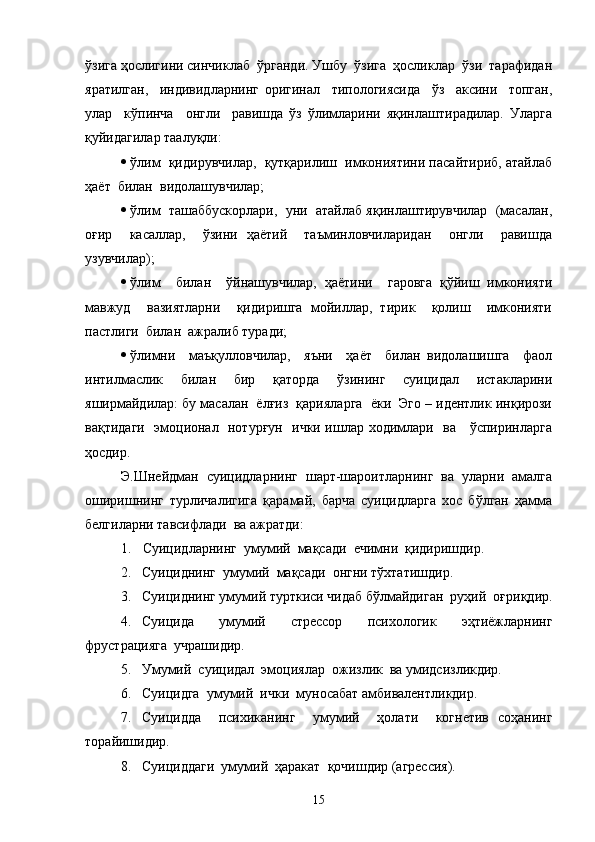 ўзига ҳослигини синчиклаб  ўрганди. Ушбу  ўзига  ҳосликлар  ўзи  тарафидан
яратилган,     индивидларнинг   оригинал     типологиясида     ўз     аксини     топган,
улар     кўпинча     онгли     равишда   ўз   ўлимларини   яқинлаштирадилар.   Уларга
қуйидагилар таалуқли:
 ўлим  қидирувчилар,  қутқарилиш  имкониятини пасайтириб, атайлаб
ҳаёт  билан  видолашувчилар;
 ўлим  ташаббускорлари,  уни  атайлаб яқинлаштирувчилар  (масалан,
оғир     касаллар,     ўзини   ҳаётий     таъминловчиларидан     онгли     равишда
узувчилар);
 ўлим     билан     ўйнашувчилар,   ҳаётини     гаровга   қўйиш   имконияти
мавжуд     вазиятларни     қидиришга   мойиллар,   тирик     қолиш     имконияти
пастлиги  билан  ажралиб туради;
 ўлимни     маъқулловчилар,     яъни     ҳаёт     билан   видолашишга     фаол
интилмаслик     билан     бир     қаторда     ўзининг     суицидал     истакларини
яширмайдилар: бу масалан  ёлғиз  қарияларга  ёки  Эго – идентлик инқирози
вақтидаги   эмоционал   нотурғун   ички ишлар ходимлари   ва     ўспиринларга
ҳосдир.
Э.Шнейдман   суицидларнинг   шарт-шароитларнинг   ва   уларни   амалга
оширишнинг   турличалигига   қарамай,   барча   суицидларга   хос   бўлган   ҳамма
белгиларни тавсифлади  ва ажратди:  
1.  Суицидларнинг  умумий  мақсади  ечимни  қидиришдир.
2. Суициднинг  умумий  мақсади  онгни тўхтатишдир.
3. Суициднинг умумий турткиси чидаб бўлмайдиган  руҳий  оғриқдир.
4. Суицида   умумий   стрессор   психологик   эҳтиёжларнинг
фрустрацияга  учрашидир.
5. Умумий  суицидал  эмоциялар  ожизлик  ва умидсизликдир.
6. Суицидга  умумий  ички  муносабат амбивалентликдир.
7. Суицидда     психиканинг     умумий     ҳолати     когнетив   соҳанинг
торайишидир.
8. Суициддаги  умумий  ҳаракат  қочишдир (агрессия).
15 