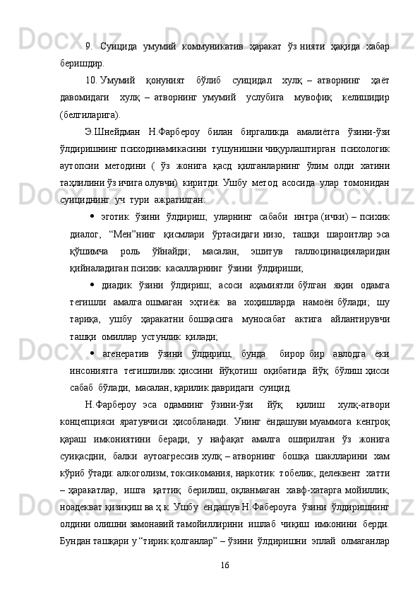 9. Суицида   умумий   коммуникатив   ҳаракат   ўз нияти   ҳақида   хабар
беришдир.
10. Умумий     қонуният     бўлиб     суицидал     хулқ   –   атворнинг     ҳаёт
давомидаги     хулқ   –   атворнинг   умумий     услубига     мувофиқ     келишидир
(белгиларига). 
Э.Шнейдман   Н.Фарбероу   билан   биргаликда   амалиётга   ўзини-ўзи
ўлдиришнинг психодинамикасини  тушунишни чиқурлаштирган  психологик
аутопсии   методини   (   ўз   жонига   қасд   қилганларнинг   ўлим   олди   хатини
таҳлилини ўз ичига олувчи)  киритди. Ушбу  метод  асосида  улар  томонидан
суициднинг  уч  тури  ажратилган:
   эготик   ўзини   ўлдириш;   уларнинг   сабаби   интра (ички) – психик
диалог,     “Мен”нинг     қисмлари     ўртасидаги   низо,     ташқи     шароитлар   эса
қўшимча   роль   ўйнайди;   масалан,   эшитув   галлюцинацияларидан
қийналадиган психик  касалларнинг  ўзини  ўлдириши;
   диадик     ўзини     ўлдириш;     асоси     аҳамиятли   бўлган     яқин     одамга
тегишли     амалга   ошмаган     эҳтиёж     ва     хоҳишларда     намоён   бўлади;     шу
тариқа,     ушбу     ҳаракатни   бошқасига     муносабат     актига     айлантирувчи
ташқи  омиллар  устунлик  қилади;
   агенератив     ўзини     ўлдириш,     бунда       бирор   бир     авлодга     ёки
инсониятга   тегишлилик ҳиссини   йўқотиш   оқибатида   йўқ   бўлиш ҳисси
сабаб  бўлади,  масалан, қарилик давридаги  суицид. 
  Н.Фарбероу   эса   одамнинг   ўзини-ўзи     йўқ     қилиш     хулқ-атвори
концепцияси  яратувчиси  ҳисобланади.  Унинг  ёндашуви муаммога  кенгроқ
қараш   имкониятини   беради,   у   нафақат   амалга   оширилган   ўз   жонига
суиқасдни,   балки   аутоагрессив хулқ – атворнинг   бошқа   шаклларини   хам
кўриб ўтади: алкоголизм, токсикомания, наркотик  тобелик, делеквент  хатти
–  ҳаракатлар,    ишга     қаттиқ    берилиш,  оқланмаган    хавф-хатарга   мойиллик,
ноадекват қизиқиш ва ҳ.к. Ушбу  ёндашув Н.Фабероуга  ўзини  ўлдиришнинг
олдини олишни замонавий тамойиллирини  ишлаб  чиқиш  имконини  берди.
Бундан ташқари у “тирик қолганлар” – ўзини  ўлдиришни  эплай  олмаганлар
16 