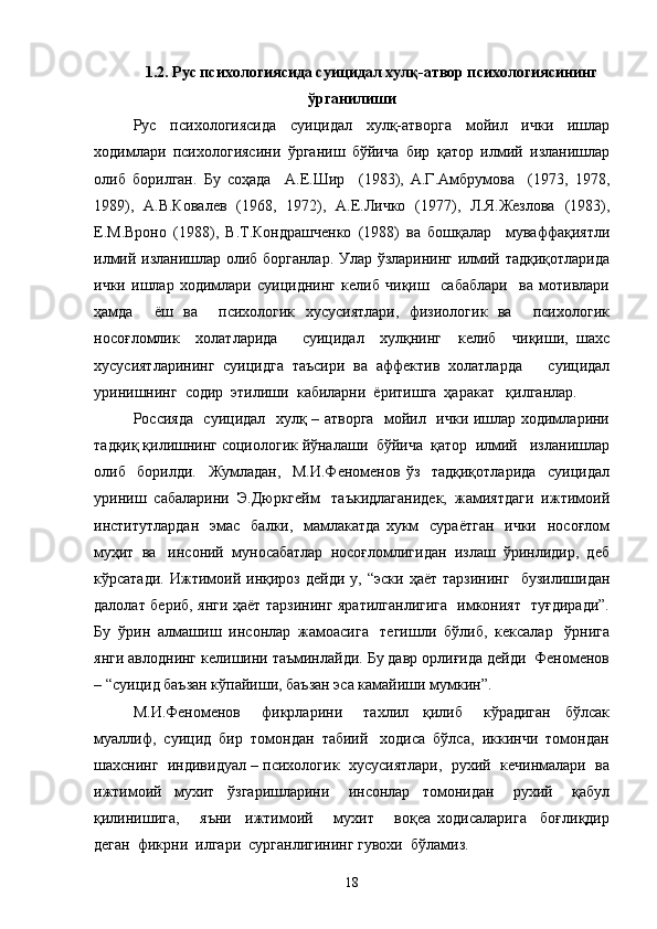 1.2. Рус психологиясида суицидал хулқ-атвор психологиясининг
ўрганилиши
Рус   психологиясида   суицидал   хулқ-атворга   мойил   ички   ишлар
ходимлари   психологиясини   ўрганиш   бўйича   бир   қатор   илмий   изланишлар
олиб   борилган.   Бу   соҳада     А.Е.Шир     (1983),   А.Г.Амбрумова     (1973,   1978,
1989),   А.В.Ковалев   (1968,   1972),   А.Е.Личко   (1977),   Л.Я.Жезлова   (1983),
Е.М.Вроно   (1988),   В.Т.Кондрашченко   (1988)   ва   бошқалар     муваффақиятли
илмий изланишлар олиб борганлар. Улар ўзларининг илмий тадқиқотларида
ички   ишлар   ходимлари   суициднинг   келиб   чиқиш     сабаблари     ва   мотивлари
ҳамда     ёш   ва     психологик   хусусиятлари,   физиологик   ва     психологик
носоғломлик     холатларида       суицидал     хулқнинг     келиб     чиқиши,   шахс
хусусиятларининг   суицидга   таъсири   ва   аффектив   холатларда       суицидал
уринишнинг  содир  этилиши  кабиларни  ёритишга  ҳаракат   қилганлар.
Россияда   суицидал   хулқ – атворга   мойил   ички ишлар ходимларини
тадқиқ қилишнинг социологик йўналаши  бўйича  қатор  илмий   изланишлар
олиб     борилди.     Жумладан,     М.И.Феноменов   ўз     тадқиқотларида     суицидал
уриниш  сабаларини  Э.Дюркгейм   таъкидлаганидек,  жамиятдаги  ижтимоий
институтлардан     эмас     балки,    мамлакатда  хукм     сураётган    ички   носоғлом
муҳит  ва   инсоний  муносабатлар  носоғломлигидан  излаш  ўринлидир,  деб
кўрсатади.   Ижтимоий   инқироз   дейди   у,  “эски   ҳаёт   тарзининг     бузилишидан
далолат бериб, янги ҳаёт тарзининг яратилганлигига   имконият   туғдиради”.
Бу  ўрин  алмашиш  инсонлар  жамоасига   тегишли  бўлиб,  кексалар   ўрнига
янги авлоднинг келишини таъминлайди. Бу давр орлиғида дейди  Феноменов
– “суицид баъзан кўпайиши, баъзан эса камайиши мумкин”.  
М.И.Феноменов       фикрларини       тахлил     қилиб       кўрадиган     бўлсак
муаллиф,  суицид  бир  томондан  табиий   ходиса  бўлса,  иккинчи  томондан
шахснинг  индивидуал – психологик  хусусиятлари,  рухий  кечинмалари  ва
ижтимоий     мухит     ўзгаришларини       инсонлар     томонидан       рухий       қабул
қилинишига,       яъни     ижтимоий       мухит       воқеа   ходисаларига     боғлиқдир
деган  фикрни  илгари  сурганлигининг гувохи  бўламиз.        
18 