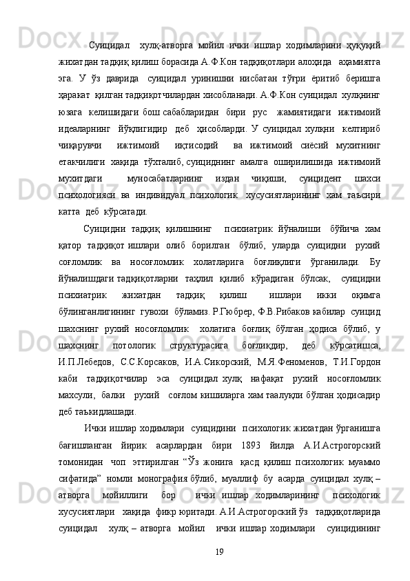     Суицидал     хулқ-атворга   мойил   ички   ишлар   ходимларини   ҳуқуқий
жихатдан тадқиқ қилиш борасида А.Ф.Кон тадқиқотлари алоҳида   аҳамиятга
эга.  У  ўз  даврида   суицидал  уринишни  нисбатан  тўғри  ёритиб  беришга
ҳаракат  қилган тадқиқотчилардан хисобланади. А.Ф.Кон суицидал  хулқнинг
юзага    келишидаги   бош  сабабларидан    бири    рус      жамиятидаги    ижтимоий
идеаларнинг     йўқлигидир     деб     ҳисобларди.   У   суицидал   хулқни     келтириб
чиқарувчи     ижтимоий     иқтисодий     ва   ижтимоий   сиёсий   мухитнинг
етакчилиги  хақида  тўхталиб, суициднинг  амалга  оширилишида  ижтимоий
мухитдаги     муносабатларнинг   издан   чиқиши,   суицидент   шахси
психологияси  ва  индивидуал  психологик   хусусиятларининг  хам  таъсири
катта  деб  кўрсатади. 
Суицидни   тадқиқ   қилишнинг       психиатрик   йўналиши     бўйича   хам
қатор   тадқиқот ишлари   олиб   борилган     бўлиб,   уларда   суицидни     рухий
соғломлик   ва   носоғломлик   холатларига   боғлиқлиги   ўрганилади.   Бу
йўналишдаги   тадқиқотларни   таҳлил   қилиб    кўрадиган     бўлсак,      суицидни
психиатрик     жихатдан     тадқиқ     қилиш       ишлари     икки     оқимга
бўлинганлигининг  гувохи  бўламиз. Р.Гюбрер, Ф.В.Рибаков кабилар  суицид
шахснинг   рухий   носоғломлик     холатига   боғлиқ   бўлган   ҳодиса   бўлиб,   у
шахснинг   потологик   структурасига   боғлиқдир,   деб   кўрсатишса,
И.П.Лебедов,   С.С.Корсаков,   И.А.Сикорский,   М.Я.Феноменов,   Т.И.Гордон
каби     тадқиқотчилар     эса     суицидал   хулқ     нафақат     рухий     носоғломлик
махсули,   балки     рухий     соғлом кишиларга хам таалуқли бўлган ҳодисадир
деб таъкидлашади.
   Ички ишлар ходимлари   суицидини   психологик жихатдан ўрганишга
бағишланган   йирик   асарлардан   бири   1893   йилда   А.И.Астрогорский
томонидан   чоп   эттирилган  “Ўз  жонига   қасд  қилиш  психологик  муаммо
сифатида”  номли  монография бўлиб,  муаллиф  бу  асарда  суицидал  хулқ –
атворга     мойиллиги     бор       ички   ишлар   ходимларининг     психологик
хусусиятлари   хақида  фикр юритади. А.И.Астрогорский ўз   тадқиқотларида
суицидал       хулқ   –   атворга     мойил       ички   ишлар   ходимлари       суицидининг
19 