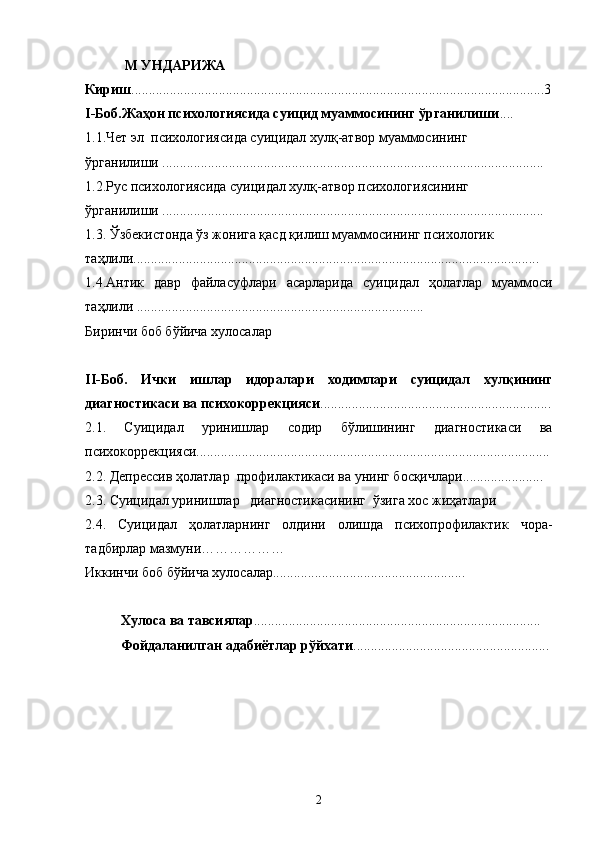   М УНДАРИЖА
Кириш ......................................................................................................................3
I-Боб.Жаҳон психологиясида суицид муаммосининг ўрганилиши ....
1.1.Чет эл  психологиясида суицидал хулқ-атвор муаммосининг 
ўрганилиши ............................................... ..............................................................
1.2.Рус психологиясида суицидал хулқ-атвор психологиясининг 
ўрганилиши .............................................................................................................
1.3. Ўзбекистонда ўз жонига қасд қилиш муаммосининг психологик 
таҳлили....................................................................................................................
1.4. Антик   давр   файласуфлари   асарларида   суицидал   ҳолатлар   муаммоси
таҳлили ..................................................................................
Биринчи боб бўйича хулосалар
II-Боб.   Ички   ишлар   идоралари   ходимлари   суицидал   хулқининг
диагностикаси ва психокоррекцияси ..................................................................
2.1.   Суицидал   уринишлар   содир   бўлишининг   диагностикаси   ва
психокоррекцияси.....................................................................................................
2.2. Депрессив ҳолатлар  профилактикаси ва унинг босқичлари.......................
2.3. Суицидал уринишлар   диагностикасининг  ўзига хос жиҳатлари
2.4.   Суицидал   ҳолатларнинг   олдини   олишда   психопрофилактик   чора-
тадбирлар мазмуни………………
Иккинчи боб бўйича хулосалар.......................................................
Хулоса ва тавсиялар ..................................................................................
Фойдаланилган адабиётлар рўйхати ........................................................
2 