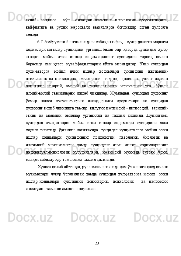 келиб     чиқиши       кўп     жихатдан   шахснинг   психологик   хусусиятларига,
кайфиятига   ва   рухий   жарохатли   вазиятларга   боғлиқдир   деган   хулосага
келади.  
  А.Г.Амбрумова бошчилигидаги собиқ иттифоқ    суицидология маркази
ходимлари катталар суицидини  ўрганиш билан бир  қаторда суицидал  хулқ-
атворга   мойил   ички   ишлар   ходимларининг   суицидини   тадқиқ   қилиш
борасида   хам   қатор   муваффақиятларни   қўлга   киритдилар.   Улар   суицидал
хулқ-атворга   мойил   ички   ишлар   ходимлари   суицидини   ижтимоий-
психологик   ва   психиатрик   омилларини     тадқиқ     қилиш   ва   унинг   олдини
олишнинг     назарий,    амалий    ва    ташкилотчилик    характерига     эга       бўлган
илмий-амлий   тавсияларни   ишлаб   чиқдилар.   Жумладан,   суицидал   хулқнинг
ўсмир   шахси   хусусиятларига   алоқадорлиги   хусуиятлари   ва   суицидал
хулқнинг келиб чиқишига таъсир  қилувчи ижтимоий - иқтисодий,  тарихий-
этник    ва     маданий     омиллар     ўрганилди     ва     тахлил    қилинди.  Шунингдек,
суицидал   хулқ-атворга   мойил   ички   ишлар   ходимлари   суицидини   якка
ходиса сифатида  ўрганиш  натижасида  суицидал  хулқ-атворга  мойил  ички
ишлар   ходимлари   суицидининг   психологик,   патологик,   биологик   ва
ижтимоий   механизмлари   ҳамда   суицидент   ички   ишлар   ходимларининг
индивидуал-психологик   хусусиятлари,   ижтимоий   мухитда   тутган   ўрни,
мавқеи кабилар ҳар томонлама таҳлил қилинади.
 Хулоса қилиб айтганда, рус психологиясида ҳам ўз жонига қасд қилиш
муаммолари   чуқур   ўрганилган   ҳамда   суицидал   хулқ-атворга   мойил     ички
ишлар   ходимлари     суицидини     психиатрик,     психологик         ва     ижтимоий
жихатдан   таҳлили амалга оширилган.
20 