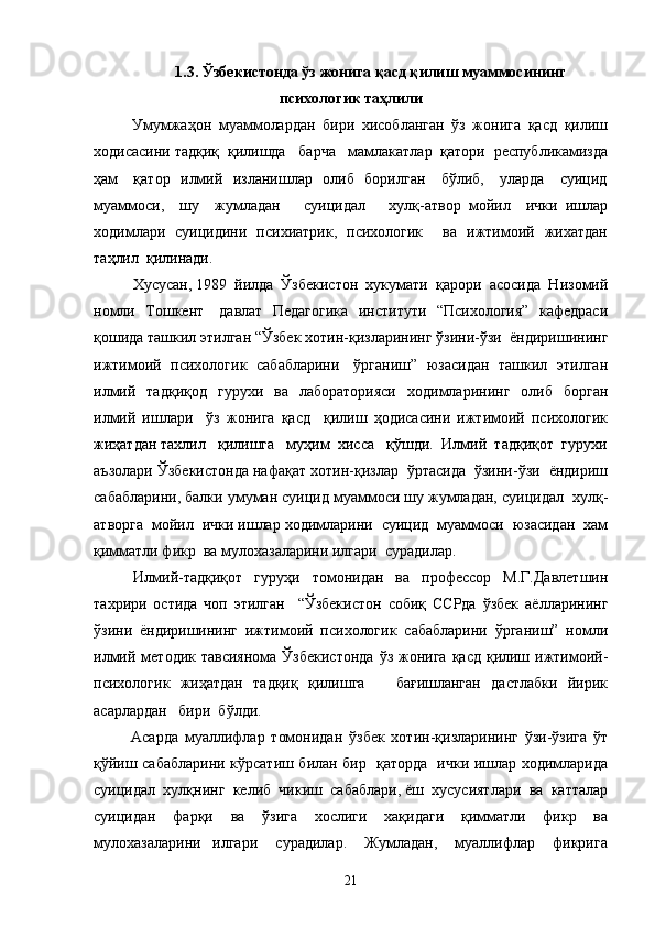 1.3. Ўзбекистонда ўз жонига қасд қилиш муаммосининг
психологик таҳлили
  Умумжаҳон   муаммолардан   бири   хисобланган   ўз   жонига   қасд   қилиш
ходисасини тадқиқ  қилишда   барча   мамлакатлар  қатори  республикамизда
ҳам     қатор   илмий   изланишлар   олиб   борилган     бўлиб,     уларда     суицид
муаммоси,     шу     жумладан       суицидал       хулқ-атвор   мойил     ички   ишлар
ходимлари   суицидини   психиатрик,   психологик       ва   ижтимоий   жихатдан
таҳлил  қилинади.
  Хусусан, 1989  йилда  Ўзбекистон  хукумати  қарори  асосида  Низомий
номли   Тошкент     давлат   Педагогика    институти   “Психология”   кафедраси
қошида ташкил этилган “Ўзбек хотин-қизларининг ўзини-ўзи  ёндиришининг
ижтимоий   психологик   сабабларини     ўрганиш”   юзасидан   ташкил   этилган
илмий   тадқиқод   гурухи   ва   лабораторияси   ходимларининг   олиб   борган
илмий   ишлари     ўз   жонига   қасд     қилиш   ҳодисасини   ижтимоий   психологик
жиҳатдан тахлил   қилишга   муҳим  хисса   қўшди.  Илмий  тадқиқот  гурухи
аъзолари Ўзбекистонда нафақат хотин-қизлар  ўртасида  ўзини-ўзи  ёндириш
сабабларини, балки умуман суицид муаммоси шу жумладан, суицидал  хулқ-
атворга  мойил  ички ишлар ходимларини  суицид  муаммоси  юзасидан  хам
қимматли фикр  ва мулохазаларини илгари  сурадилар.
Илмий-тадқиқот   гуруҳи   томонидан   ва   профессор   М.Г.Давлетшин
тахрири   остида   чоп   этилган     “Ўзбекистон   собиқ   ССРда   ўзбек   аёлларининг
ўзини   ёндиришининг   ижтимоий   психологик   сабабларини   ўрганиш”   номли
илмий методик  тавсиянома  Ўзбекистонда  ўз  жонига   қасд  қилиш  ижтимоий-
психологик   жиҳатдан   тадқиқ   қилишга       бағишланган   дастлабки   йирик
асарлардан   бири  бўлди.   
Асарда   муаллифлар   томонидан   ўзбек   хотин-қизларининг   ўзи-ўзига   ўт
қўйиш сабабларини кўрсатиш билан бир   қаторда   ички ишлар ходимларида
суицидал  хулқнинг  келиб  чикиш  сабаблари, ёш  хусусиятлари  ва  катталар
суицидан   фарқи   ва   ўзига   хослиги   хақидаги   қимматли   фикр   ва
мулохазаларини     илгари       сурадилар.       Жумладан,       муаллифлар       фикрига
21 