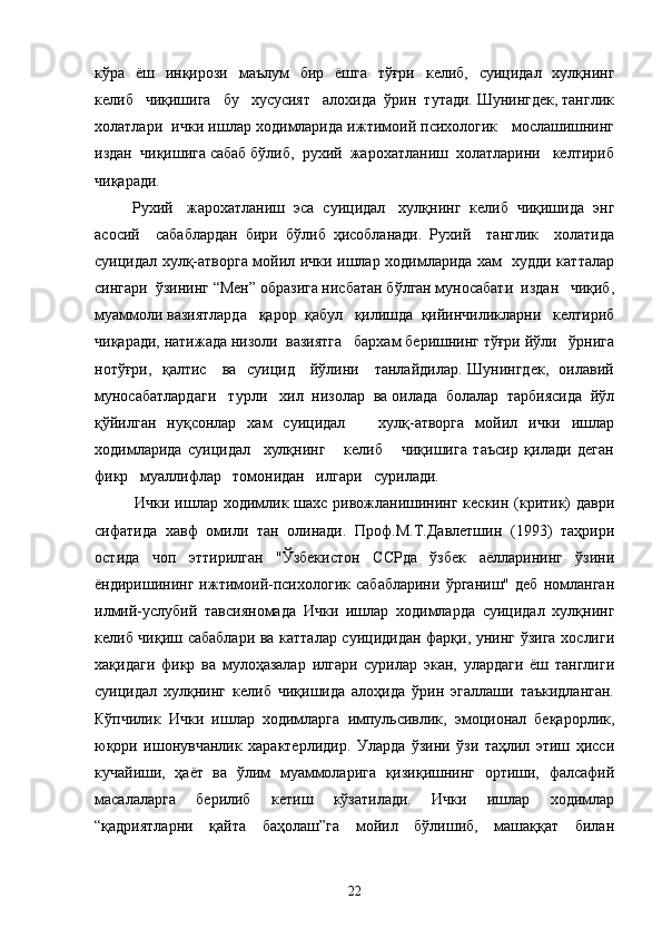 кўра   ёш   инқирози   маълум    бир   ёшга   тўғри    келиб,   суицидал   хулқнинг
келиб   чиқишига   бу   хусусият   алохида  ўрин  тутади. Шунингдек, танглик
холатлари  ички ишлар ходимларида ижтимоий психологик   мослашишнинг
издан  чиқишига сабаб бўлиб,  рухий  жарохатланиш  холатларини   келтириб
чиқаради. 
Рухий   жарохатланиш  эса  суицидал   хулқнинг  келиб  чиқишида  энг
асосий     сабаблардан   бири   бўлиб   ҳисобланади.   Рухий     танглик     холатида
суицидал хулқ-атворга мойил ички ишлар ходимларида хам   худди катталар
сингари  ўзининг “Мен” образига нисбатан бўлган муносабати  издан   чиқиб,
муаммоли вазиятларда   қарор  қабул   қилишда  қийинчиликларни   келтириб
чиқаради, натижада низоли  вазиятга   бархам беришнинг тўғри йўли   ўрнига
нотўғри,   қалтис     ва   суицид     йўлини     танлайдилар. Шунингдек,   оилавий
муносабатлардаги   турли   хил  низолар  ва оилада  болалар  тарбиясида  йўл
қўйилган   нуқсонлар   хам   суицидал       хулқ-атворга   мойил   ички   ишлар
ходимларида   суицидал     хулқнинг       келиб       чиқишига   таъсир   қилади   деган
фикр   муаллифлар   томонидан   илгари   сурилади.
Ички ишлар ходимлик шахс ривожланишининг кескин (критик)  даври
сифатида   хавф   омили   тан   олинади.   Проф.М.Т.Давлетшин   (1993)   таҳрири
остида   чоп   эттирилган   "Ўзбекистон   ССРда   ўзбек   аёлларининг   ўзини
ёндиришининг   ижтимоий-психологик   сабабларини   ўрганиш"   деб   номланган
илмий-услубий   тавсияномада   Ички   ишлар   ходимларда   суицидал   хулқнинг
келиб чиқиш сабаблари ва катталар суицидидан фарқи, унинг ўзига хослиги
хақидаги   фикр   ва   мулоҳазалар   илгари   сурилар   экан,   улардаги   ёш   танглиги
суицидал   хулқнинг   келиб   чиқишида   алоҳида   ўрин   эгаллаши   таъкидланган.
Кўпчилик   Ички   ишлар   ходимларга   импульсивлик,   эмоционал   беқарорлик,
юқори   ишонувчанлик   характерлидир.   Уларда   ўзини   ўзи   таҳлил   этиш   ҳисси
кучайиши,   ҳаёт   ва   ўлим   муаммоларига   қизиқишнинг   ортиши,   фалсафий
масалаларга   берилиб   кетиш   кўзатилади.   Ички   ишлар   ходимлар
“қадриятларни   қайта   баҳолаш”га   мойил   бўлишиб,   машаққат   билан
22 