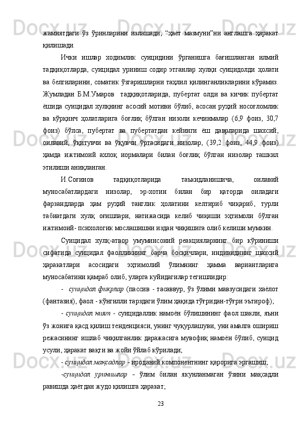 жамиятдаги   ўз   ўринларини   излашади,   “ҳаёт   мазмуни”ни   англашга   ҳаракат
қилишади.
Ички   ишлар   ходимлик   суицидини   ўрганишга   бағишланган   илмий
тадқиқотларда,   суицидал   уриниш   содир   этганлар   хулқи   суицидолди   ҳолати
ва белгиларини, соматик ўзгаришларни таҳлил қилинганликларини кўрамиз.
Жумладан   Б.М.Умаров     тадқиқотларида,   пубертат   олди   ва   кичик   пубертат
ёшида   суицидал   хулқнинг   асосий   мотиви   бўлиб,   асосан   руҳий   носоғломлик
ва   кўрқинч   ҳолатларига   боғлиқ   бўлган   низоли   кечинмалар   (6,9   фоиз,   30,7
фоиз)   бўлса,   пубертат   ва   пубертатдан   кейинги   ёш   даврларида   шахсий,
оилавий,   ўқитувчи   ва   ўқувчи   ўртасидаги   низолар,   (39,2   фоиз,   44,9   фоиз)
ҳамда   ижтимоий   ахлоқ   иормалари   билан   боғлиқ   бўлган   низолар   ташкил
этилиши аниқланган.
И.Соғинов   тадқиқотларида   таъкидланишича,   оилавий
муносабатлардаги   низолар,   эр-хотин   билан   бир   қаторда   оиладаги
фарзандларда   ҳам   руҳий   танглик   ҳолатини   келтириб   чиқариб,   турли
табиатдаги   хулқ   оғишлари,   натижасида   келиб   чиқиши   эҳтимоли   бўлган
ижтимоий- психологик мослашишни издан чиқишига олиб келиши мумкин.
Суицидал   хулқ-атвор   умуминсоний   реакцияларнинг   бир   кўриниши
сифатида   суицидал   фаолликнинг   барча   босқичлари,   индивиднинг   шахсий
ҳаракатлари   асосидаги   эҳтимолий   ўлимнинг   ҳамма   вариантларига
муносабатини қамраб олиб, уларга куйидагилар тегишлидир:
-     суицидал   фикрлар   (пассив   -   тасаввур,   ўз   ўлими   мавзусидаги   хаёлот
(фантазия), фаол - кўнгилли тарздаги ўлим ҳақида тўғридан-тўғри эътироф);
-   суицидал ният   - суицидаллик намоён бўлишининг фаол шакли, яъни
ўз жонига қасд қилиш тенденцияси, унинг чуқурлашуви, уни амалга ошириш
режасининг  ишлаб  чиқилганлик  даражасига   мувофиқ  намоён  бўлиб,  суицид
усули, ҳаракат вақти ва жойи ўйлаб кўрилади;
-  суицидал мақсадлар -  иродавий компонентнинг қарорига эргашиш;
- суицидал   уринишлар   -   ўлим   билан   якунланмаган   ўзини   мақсадли
равишда ҳаётдан жудо қилишга ҳаракат;
23 