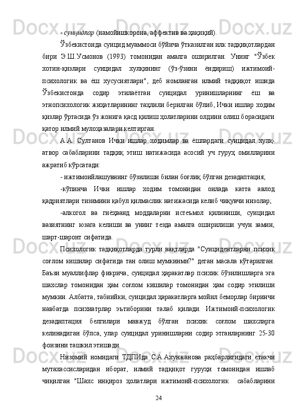 -  суицидлар  (намойишкорона, аффектив ва ҳақиқий).
Ўзбекистонда суицид муаммоси бўйича ўтказилган илк тадқиқотлардан
бири   Э.Ш.Усмонов   (1993)   томонидан   амалга   оширилган.   Унинг   "Ўзбек
хотин-қизлари   суицидал   хулқининг   (ўз-ўзини   ёндириш)   ижтимоий-
психологик   ва   ёш   хусусиятлари",   деб   номланган   илмий   тадқиқот   ишида
Ўзбекистонда   содир   этилаётган   суицидал   уринишларнинг   ёш   ва
этнопсихологик жиҳатларининг таҳлили берилган бўлиб, Ички ишлар ходим
қизлар ўртасида ўз жонига қасд қилиш ҳолатларини олдини олиш борасидаги
қатор илмий мулоҳазалари келтирган.
А.А.   Султанов   Ички   ишлар   ходимлар   ва   ёшлардаги   суицидал   хулқ-
атвор   сабабларини   тадқиқ   этиш   натижасида   асосий   уч   гуруҳ   омилларини
ажратиб кўрсатади:
- ижтимоийлашувнинг бўзилиши билан боғлиқ бўлган дезадаптация;
-кўпинча   Ички   ишлар   ходим   томонидан   оилада   катта   авлод
қадриятлари тизимини қабул қилмаслик натижасида келиб чиқувчи низолар;
-алкогол   ва   гиёҳванд   моддаларни   истеъмол   қилиниши,   суицидал
вазиятнинг   юзага   келиши   ва   унинг   тезда   амалга   оширилиши   учун   замин,
шарт-шароит сифатида.
Психологик   тадқиқотларда   турли   вақтларда   "Суицидентларни   психик
соғлом   кишилар   сифатида   тан   олиш   мумкинми?"   деган   масала   кўтарилган.
Баъзи   муаллифлар   фикрича,   суицидал   ҳаракатлар   психик   бўзилишларга   эга
шахслар   томонидан   ҳам   соғлом   кишилар   томонидан   ҳам   содир   этилиши
мумкин. Албатта, табиийки, суицидал ҳаракатларга мойил беморлар биринчи
навбатда   психиатрлар   эътиборини   талаб   қилади.   Ижтимоий-психологик
дезадаптация   белгилари   мавжуд   бўлган   психик   соғлом   шахсларга
келинадиган   бўлса,   улар   суицидал   уринишларни   содир   этганларнинг   25-30
фоизини ташкил этишади.
Низомий   номидаги   ТДПИда   С.А.Ахунжанова   раҳбарлигидаги   етакчи
мутахассисларидан   иборат,   илмий   тадқиқот   гуруҳи   томонидан   ишлаб
чиқилган   "Шахс   инқироз   ҳолатлари   ижтимоий-психологик     сабабларини
24 